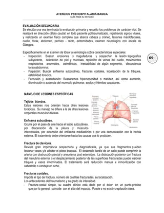 ATENCION PREHOSPITALARIA BASICA
GUÍA PARA EL ESTUDIO
___________________________________________________________________________________________________________________
69
EVALUACIÓN SECUNDARIA
Se efectúa una vez terminada la evaluación primaria y resuelto los problemas de carácter vital. Se
realizará en dirección céfalo caudal, en todo paciente politraumatizado, registrando signos vitales,
y realizando un examen físico completo que abarca cabeza y cráneo, lesiones maxilofaciales,
cuello, tórax, abdomen, perineo - recto, extremidades, examen neurológico con escala de
Glasgow.
Específicamente en el examen de tórax la semiología cobra características especiales:
- Inspección: Buscar erosiones y magulladuras y sospechar la lesión topográfica
subyacente, coloración de piel y mucosas, repleción de venas del cuello, movimientos
respiratorios anormales, asimétricos, inestabilidad de algún segmento, discordancia
toracoabdominal.
- Palpación: Buscar enfisema subcutáneo, fracturas costales, localización de la tráquea,
estabilidad torácica.
- Percusión y auscultación: Buscaremos hipersonoridad o matidez, así como aumento,
disminución o ausencia del murmullo pulmonar, soplos y frémitos vasculares.
MANEJO DE LESIONES ESPECÍFICAS
Tejidos blandos.
Estas lesiones nos orientan hacia otras lesiones
torácicas. Su manejo no difiere a la de otras lesiones
corporales musculocutáneas.
Enfisema subcutáneo.
Ocurre por el paso de aire hacia el tejido subcutáneo,
por dilaceración de la pleura y músculos
intercostales, por extensión del enfisema mediastinico o por una comunicación con la herida
externa. El tratamiento debe orientarse hacia las causas que lo producen.
Fractura de clavícula.
Reviste gran importancia sospecharla y diagnosticarla, ya que sus fragmentos pueden
lesionar vasos y/o afectar el plexo braquial. El desarrollo tardío de un callo puede comprimir la
arteria con obstrucción parcial y aneurisma post estenótico. La dislocación posterior con fractura
del manubrio esternal o el desplazamiento posterior de las superficies fracturadas puede lesionar
tráquea y vasos innominados. El tratamiento será reducción manual e inmovilización con
cabestrillo o vendaje en ocho.
Fracturas costales.
Importa el tipo de fractura, número de costillas fracturadas, su localización.
Los antecedentes del traumatismo y su grado de intensidad.
- Fractura costal simple, su cuadro clínico está dado por el dolor; en un punto preciso
que por lo general coincide con el sitio del impacto. Puede o no existir crepitación ósea.
 