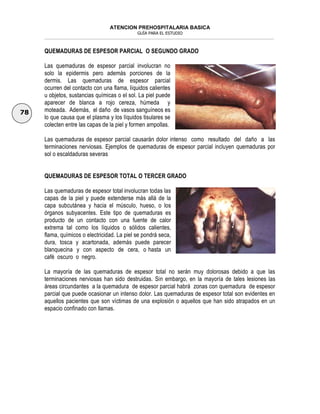 ATENCION PREHOSPITALARIA BASICA
GUÍA PARA EL ESTUDIO
___________________________________________________________________________________________________________________
78
QUEMADURAS DE ESPESOR PARCIAL O SEGUNDO GRADO
Las quemaduras de espesor parcial involucran no
solo la epidermis pero además porciones de la
dermis. Las quemaduras de espesor parcial
ocurren del contacto con una flama, líquidos calientes
u objetos, sustancias químicas o el sol. La piel puede
aparecer de blanca a rojo cereza, húmeda y
moteada. Además, el daño de vasos sanguíneos es
lo que causa que el plasma y los líquidos tisulares se
colecten entre las capas de la piel y formen ampollas.
Las quemaduras de espesor parcial causarán dolor intenso como resultado del daño a las
terminaciones nerviosas. Ejemplos de quemaduras de espesor parcial incluyen quemaduras por
sol o escaldaduras severas
QUEMADURAS DE ESPESOR TOTAL O TERCER GRADO
Las quemaduras de espesor total involucran todas las
capas de la piel y puede extenderse más allá de la
capa subcutánea y hacia el músculo, hueso, o los
órganos subyacentes. Este tipo de quemaduras es
producto de un contacto con una fuente de calor
extrema tal como los líquidos o sólidos calientes,
flama, químicos o electricidad. La piel se pondrá seca,
dura, tosca y acartonada, además puede parecer
blanquecina y con aspecto de cera, o hasta un
café oscuro o negro.
La mayoría de las quemaduras de espesor total no serán muy dolorosas debido a que las
terminaciones nerviosas han sido destruidas. Sin embargo, en la mayoría de tales lesiones las
áreas circundantes a la quemadura de espesor parcial habrá zonas con quemadura de espesor
parcial que puede ocasionar un intenso dolor. Las quemaduras de espesor total son evidentes en
aquellos pacientes que son víctimas de una explosión o aquellos que han sido atrapados en un
espacio confinado con llamas.
 