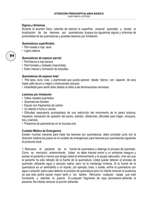 ATENCION PREHOSPITALARIA BASICA
GUÍA PARA EL ESTUDIO
___________________________________________________________________________________________________________________
84
Signos y Síntomas
Durante el examen físico, además de estimar la superficie corporal quemada y anotar la
localización de las lesiones por quemaduras, busque los siguientes signos y síntomas de
profundidad de las quemaduras y posibles lesiones por inhalación.
Quemaduras superficiales
• Piel rosada o roja, seca
• Ligero edema
Quemaduras de espesor parcial
• Piel blanca a rojo-cereza
• Piel húmeda y moteada (manchada)
• Dolor intenso y formación de ampollas
Quemaduras de espesor total
• Piel seca, dura, ruda y acartonada que pueda parecer desde blanco con aspecto de cera
hasta café oscuro o negra y chamuscada (escara)
• Inhabilidad para sentir dolor debido al daño a las terminaciones nerviosas
Lesiones por inhalación
• Vellos nasales quemados
• Quemaduras faciales
• Esputo con fragmentos de carbón
• Un aliento a humo o ceniza
• Dificultad respiratoria acompañado de una restricción del movimiento de la pared torácica,
inquietud, sensación de opresión del pecho, estridor, sibilancias, dificultad para tragar, ronquera,
tos y cianosis.
• Presencia de quemaduras en la mucosa oral.
Cuidado Médico de Emergencia
Existen muchas maneras para tratar las lesiones por quemaduras, debe consultar junto con la
dirección médica los pasos en el cuidado de emergencias para lesiones por quemaduras siguiendo
el protocolo local.
1. Remueva el paciente de la fuente de quemadura y detenga el proceso de quemado.
Como se mencionó anteriormente, Usted no debe intentar entrar a un ambiente inseguro y
extraer al paciente a menos que tenga Usted el entrenamiento y el equipo adecuado. Una vez que
el paciente ha sido retirado de la fuente de la quemadura, Usted puede detener el proceso de
quemado utilizando agua o solución salina, pero no la mantenga inmersa. Si la fuente de la
quemadura es un semisólido o un líquido, por ejemplo, brea, o aceite, enfríe la quemadura con
agua o solución salina para detener el proceso de quemadura pero no intente remover la sustancia
ya que esto podrá causar mayor daño a los tejidos. Remueva cualquier ropaje que esté
humeando y además la joyería. Si cualquier fragmento de ropa permanece adherido al
paciente, No intente remover la porción adherida.
 
