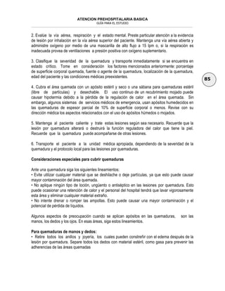 ATENCION PREHOSPITALARIA BASICA
GUÍA PARA EL ESTUDIO
___________________________________________________________________________________________________________________
85
2. Evalúe la vía aérea, respiración y el estado mental. Preste particular atención a la evidencia
de lesión por inhalación en la vía aérea superior del paciente. Mantenga una vía aérea abierta y
administre oxígeno por medio de una mascarilla de alto flujo a 15 lpm o, si la respiración es
inadecuada provea de ventilaciones a presión positiva con oxígeno suplementario.
3. Clasifique la severidad de la quemadura y transporte inmediatamente si se encuentra en
estado crítico. Tome en consideración los factores mencionados anteriormente: porcentaje
de superficie corporal quemada, fuente o agente de la quemadura, localización de la quemadura,
edad del paciente y las condiciones médicas preexistentes.
4. Cubra el área quemada con un apósito estéril y seco o una sábana para quemaduras estéril
(libre de partículas) y desechable. El uso continuo de un recubrimiento mojado puede
causar hipotermia debido a la pérdida de la regulación de calor en el área quemada. Sin
embargo, algunos sistemas de servicios médicos de emergencia, usan apósitos humedecidos en
las quemaduras de espesor parcial de 10% de superficie corporal o menos. Revise con su
dirección médica los aspectos relacionados con el uso de apósitos húmedos o mojados.
5. Mantenga al paciente caliente y trate estas lesiones según sea necesario. Recuerde que la
lesión por quemadura alterará o destruirá la función reguladora del calor que tiene la piel.
Recuerde que la quemadura puede acompañarse de otras lesiones.
6. Transporte el paciente a la unidad médica apropiada, dependiendo de la severidad de la
quemadura y el protocolo local para las lesiones por quemaduras.
Consideraciones especiales para cubrir quemaduras
Ante una quemadura siga los siguientes lineamientos:
• Evite utilizar cualquier material que se deshilache o deje partículas, ya que esto puede causar
mayor contaminación del área quemada.
• No aplique ningún tipo de loción, ungüento o antiséptico en las lesiones por quemadura. Esto
puede ocasionar una retención de calor y el personal del hospital tendrá que lavar vigorosamente
esta área y eliminar cualquier material extraño.
• No intente drenar o romper las ampollas. Esto puede causar una mayor contaminación y el
potencial de pérdida de líquidos.
Algunos aspectos de preocupación cuando se aplican apósitos en las quemaduras, son las
manos, los dedos y los ojos. En esas áreas, siga estos lineamientos.
Para quemaduras de manos y dedos:
• Retire todos los anillos y joyería, los cuales pueden constreñir con el edema después de la
lesión por quemadura. Separe todos los dedos con material estéril, como gasa para prevenir las
adherencias de las áreas quemadas
 