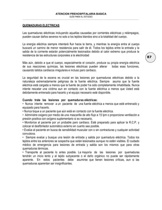 ATENCION PREHOSPITALARIA BASICA
GUÍA PARA EL ESTUDIO
___________________________________________________________________________________________________________________
87
QUEMADURAS ELECTRICAS
Las quemaduras eléctricas incluyendo aquellas causadas por corrientes eléctricas y relámpagos,
pueden causar daños severos no solo a los tejidos blandos sino a la totalidad del cuerpo.
La energía eléctrica siempre intentará fluir hacia la tierra, y mientras la energía entra al cuerpo
buscará un camino de menor resistencia para salir de él. Todos los tejidos entre la entrada y la
salida de la corriente estarán potencialmente lesionados debido al calor extremo que produce la
resistencia de las estructuras corporales a la electricidad
Más aún, debido a que el cuerpo, especialmente el corazón, produce su propia energía eléctrica
de sus reacciones químicas, las lesiones eléctricas pueden alterar todas esas funciones,
causando latidos cardiacos irregulares e incluso paro cardiaco.
La seguridad de la escena es crucial en las lesiones por quemaduras eléctricas debido a la
naturaleza extremadamente peligrosa de la fuente eléctrica. Siempre asuma que la fuente
eléctrica está cargada a menos que la fuente de poder ha sido completamente inhabilitada. Nunca
intente rescatar una víctima aun en contacto con la fuente eléctrica a menos que Usted está
debidamente entrenado para hacerlo y el equipo necesario esté disponible.
Cuando trate las lesiones por quemaduras eléctricas:
• Nunca intente remover a un paciente de una fuente eléctrica a menos que esté entrenado y
equipado para hacerlo.
• Nunca toque a un paciente que aún está en contacto con la fuente eléctrica.
• Administre oxigeno por medio de una mascarilla de alto flujo a 15 lpm o proporcione ventilación a
presión positiva con oxígeno suplementario si es necesario.
• Monitorice al paciente por un probable paro cardiaco. Esté preparado para aplicar la R.C.P. y
colocar el desfibrilador automático externo en cuanto sea posible.
• Evalúe al paciente en busca de sensibilidad muscular con o sin contracturas y cualquier actividad
convulsiva.
• Siempre evalúe y busque una lesión de entrada y salida por quemadura eléctrica. Todos los
tejidos entre los anteriores se sospecha que están lesionados aunque no estén visibles. El cuidado
médico de emergencia para lesiones de entrada y salida son los mismos que para otras
quemaduras térmicas.
• Transporte al paciente lo antes posible. La mayoría de las lesiones por quemaduras
tendrán un inicio lento y el tejido subyacente o el daño orgánico no puede ser rápidamente
aparente. En estos pacientes debe asumirse que tienen lesiones críticas, aun si las
quemaduras aparentan ser insignificantes.
 