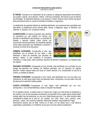 ATENCION PREHOSPITALARIA BASICA
GUÍA PARA EL ESTUDIO
___________________________________________________________________________________________________________________
89
EI TRIAGE: Consiste en la clasificación de las víctimas en categorías dependiendo del beneficio
que pueden esperar de la atención médica y NO de la severidad del trauma ya que el sistema
de prioridades es totalmente diferente a una situación "normal" donde la única víctima más grave
tiene prioridad sin tener en cuenta el pronóstico inmediato o a largo plazo.
La clasificación de pacientes deberá ser realizada idealmente por el personal más capacitado para
este efecto. La clasificación de las víctimas utiliza colores y categorías según el beneficio que
obtendrá el paciente con la atención médica.
CLASIFICACIÓN: El sistema propuesto para clasificar
se caracteriza por usar tarjetas con colores, que
permiten la identificación del paciente y su prioridad de
traslado y atención médica. Estos colores son
reconocidos internacionalmente. Es importante además
anotar datos personales que identifiquen al paciente y
mantener el control de la evacuación.
PRIMERA CATEGORÍA: Corresponde al color rojo,
identificado con el símbolo de una liebre y está
destinado a todos los pacientes que requieren de
atención médica, la que modificará el pronóstico
inmediato o a largo plazo, estos pacientes requieren de atención hospitalaria y su traslado debe
ser urgente.
SEGUNDA CATEGORÍA: Corresponde al color Amarillo, está identificado con el símbolo de una
tortuga, son pacientes con lesiones de mediana gravedad, que no requieren de urgente
atención. Pueden esperar hasta dos horas sin recibir atención y sin comprometer la vida de la
víctima, su traslado es diferido.
TERCERA CATEGORÍA: Corresponde al color Verde, está identificado con una cruz sobre una
ambulancia, en este grupo están todos los pacientes leves, moribundos y los que están más allá
del alcance de la atención médica posible.
CUARTA CATEGORÍA: Corresponde al color Negro, está identificado por una cruz,
corresponde a las víctimas fallecidas y estas no requieren de traslado.
En un desastre masivo, se deben hacer a lo menos dos Triage uno inicial donde se clasificaran a
las víctimas y otro al ser evacuados reevaluando los pacientes de los cuales alguno puede haber
recibido algún tipo de tratamiento, en una zona. Determinada para ello. Y en este momento debe
completarse la tarjeta (en el caso de ser posible) con otros datos como nombre, sexo,
dirección, ciudad, hora, lesiones evidentes, tratamiento realizado, responsable del Triage.
Recordemos siempre que se debe "Actuar en el área y en las tareas para o cual estemos
organizados y preparados y no interfieran en las que no son de nuestra competencia".
 