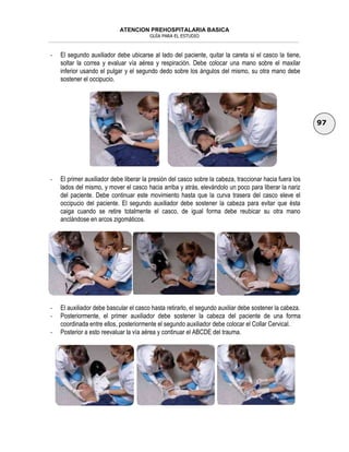 ATENCION PREHOSPITALARIA BASICA
GUÍA PARA EL ESTUDIO
___________________________________________________________________________________________________________________
97
- El segundo auxiliador debe ubicarse al lado del paciente, quitar la careta si el casco la tiene,
soltar la correa y evaluar vía aérea y respiración. Debe colocar una mano sobre el maxilar
inferior usando el pulgar y el segundo dedo sobre los ángulos del mismo, su otra mano debe
sostener el occipucio.
- El primer auxiliador debe liberar la presión del casco sobre la cabeza, traccionar hacia fuera los
lados del mismo, y mover el casco hacia arriba y atrás, elevándolo un poco para liberar la nariz
del paciente. Debe continuar este movimiento hasta que la curva trasera del casco eleve el
occipucio del paciente. El segundo auxiliador debe sostener la cabeza para evitar que ésta
caiga cuando se retire totalmente el casco, de igual forma debe reubicar su otra mano
anclándose en arcos zigomáticos.
- El auxiliador debe bascular el casco hasta retirarlo, el segundo auxiliar debe sostener la cabeza.
- Posteriormente, el primer auxiliador debe sostener la cabeza del paciente de una forma
coordinada entre ellos, posteriormente el segundo auxiliador debe colocar el Collar Cervical.
- Posterior a esto reevaluar la vía aérea y continuar el ABCDE del trauma.
 