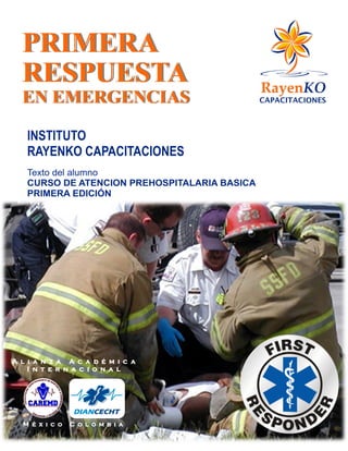 PRIMERA
RESPUESTA
EN EMERGENCIAS
A l i a n z a A c a d é m i c a
I n t e r n a c i o n a l
M é x i c o C o l o m b i a
INSTITUTO
RAYENKO CAPACITACIONES
Texto del alumno
CURSO DE ATENCION PREHOSPITALARIA BASICA
PRIMERA EDICIÓN
 