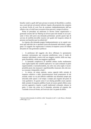benefici simili a quelli dell’auto privata in termini di flessibilità e comfort,
ma a costi (privati ed esterni) inferiori rispetto alla proprietà che comporta
un elevato livello di costi fissi da sostenere indipendentemente dall’uso
effettivo che si fa dell’auto in termini di km percorsi e tempo di utilizzo.
   Prima di procedere ad analizzare le diverse forme organizzative e
gestionali assunte dal Car Sharing nei diversi paesi del mondo in cui è pre-
sente è forse utile porsi una domanda preliminare: perché questo tipo di
servizio di mobilità dovrebbe inserirsi nel quadro del trasporto urbano di
persone con beneficio per la collettività?
   La risposta alla domanda poggia fondamentalmente su tre aspetti con-
nessi agli individui che si spostano (ossia alla domanda individuale e aggre-
gata) e ai soggetti che organizzano il sistema di trasporto (ossia all’offerta
dal punto di vista gestionale e politico):

    o le preferenze del soggetto che deve effettuare lo spostamento
    mostrano storicamente una crescente predilezione verso il modo di
    trasporto individuale a motivo del suo maggior comfort, della sua mag-
    giore flessibilità, e della sua maggiore capillarità;
    o la domanda complessiva di mobilità urbana risulta mediamente
    assai rigida rispetto alle variabili esplicative: la si può contenere in parte
    organizzandola e razionalizzandola, ma sotto una certa soglia è incom-
    primibile posto che rinunciarvi significherebbe rinunciare alla città stes-
    sa e nessuno è disponibile a farlo1;
    o la storica, ed ormai radicata, scarsa capacità delle aziende di
    trasporto collettivo e delle Amministrazioni locali proprietarie di tali
    aziende, rende via via più difficile soddisfare una domanda sempre più
    articolata nello spazio e nel tempo e sempre più esigente dal punto di
    vista qualitativo. In questo senso il car sharing potrebbe essere operato
    dalle aziende di trasporto pubblico locale ed essere quindi offerto come
    servizio aggiuntivo rispetto a quelli tradizionali colmando, almeno in
    parte, il vuoto che esiste tra la domanda, articolata ed esigente che
    l’azienda si trova di fronte, ed il servizio che è in grado di offrire.



1
  Sul tema della domanda di mobilità e della “domanda di città” si veda Musso e Burlando
(1999) capp. 1 e 3.


                                          14
 