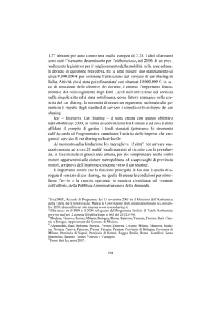 1,77 abitanti per auto contro una media europea di 2,28. I dati allarmanti
sono stati l’elemento determinante per l’elaborazione, nel 2000, di un prov-
vedimento legislativo per il miglioramento della mobilità nelle aree urbane.
Il decreto in questione prevedeva, tra le altre misure, uno stanziamento di
circa 9.300.000 € per sostenere l’attivazione del servizio di car sharing in
Italia. Attività che è stata poi rifinanziata1 con ulteriori 10.000.000 €. In se-
de di attuazione delle direttive del decreto, è emersa l’importanza fonda-
mentale del coinvolgimento degli Enti Locali nell’attivazione del servizio
nelle singole città ed è stata sottolineata, come fattore strategico nella cre-
scita del car sharing, la necessità di creare un organismo nazionale che ga-
rantisse il rispetto degli standard di servizio e stimolasse lo sviluppo del car
sharing.
    Ics2 – Iniziativa Car Sharing – è stata creata con questo obiettivo
nell’ottobre del 2000, in forma di convenzione tra Comuni e ad essa è stato
affidato il compito di gestire i fondi stanziati (attraverso lo strumento
dell’Accordo di Programma) e coordinare l’attività delle imprese che ero-
gano il servizio di car sharing su base locale.
    Al momento della fondazione Ics raccoglieva 12 città3, per arrivare suc-
cessivamente ad avere 28 realtà4 locali aderenti al circuito con la prevalen-
za, in fase iniziale di grandi aree urbane, per poi comprendere anche centri
minori appartenenti alle cinture metropolitane ed a capoluoghi di provincia
minori, a riprova dell’interesse crescente verso il car sharing5.
    È importante notare che la funzione principale di Ics non è quella di e-
rogare il servizio di car sharing, ma quella di creare le condizioni per stimo-
larne l’avvio e la crescita operando in maniera coordinata sul versante
dell’offerta, della Pubblica Amministrazione e della domanda.

1
  Ics (2005), Accordo di Programma del 15 novembre 2005 tra il Ministero dell’Ambiente e
della Tutela del Territorio e del Mare e la Convenzione dei Comuni denominata Ics, novem-
bre 2005, disponibile sul sito internet www.icscarsharing.it.
2
  Che nasce tra il 1999 e il 2000 nel quadro del Programma Stralcio di Tutela Ambientale
previsto dall’art. 2 comma 106 della legge n. 662 del 23.12.1996.
3
  Modena, Genova, Torino, Milano, Bologna, Roma, Palermo, Venezia, Firenze, Bari, Cata-
nia e Perugia, rappresentate dal Comune di Modena.
4
  Alessandria, Bari, Bologna, Brescia, Firenze, Genova, Livorno, Milano, Mantova, Mode-
na, Novara, Padova, Palermo, Parma, Perugia, Pescara, Provincia di Bologna, Provincia di
Milano, Provincia di Napoli, Provincia di Rimini, Reggio Emilia, Roma, Scandicci, Sesto
Fiorentino, Taranto, Torino, Venezia e Viareggio.
5
  Fonte dati Ics, anno 2007.


                                          104
 