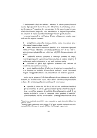 Coerentemente con la sua natura, l’obiettivo di Ics era quindi quello di
ridurre il più possibile il time-to-market del servizio di car sharing, cercan-
do di sostenere l’espansione del mercato sia a livello numerico sia in termi-
ni di distribuzione geografica, non sostituendosi ai soggetti imprenditori,
ma cercando di creare le condizioni che agevolassero questi processi.
    Lo scenario generale in cui l’azione di Ics si collocava era peraltro carat-
terizzato dai seguenti elementi:

    ♦      completa assenza della domanda, nonché scarsa conoscenza gene-
    ralizzata del concetto di car sharing6;
    ♦      totale mancanza di esperienza operativa se si eccettuano i progetti
    pilota di Venezia e Palermo (car sharing elettrico), privi di una vera va-
    lenza commerciale, poiché non esistevano nel 2000 altre esperienze a cui
    rifarsi7;
    ♦       redditività piuttosto contenuta e comunque differita nel tempo,
    come in genere per il segmento del trasporto, tale da rendere attrattivo il
    business per un investitore solo su una scala piuttosto ampia;
    ♦      diffidenza da parte degli operatori economici nei confronti di
    un’attività pressoché sconosciuta;
    ♦      spinte locali molto forti all’adozione di soluzioni non standardizza-
    te ed impostazioni tecniche differenziate e molteplici, come risultato di
    progetti sviluppati localmente con partner locali con interressi specifici.

   Inoltre, anche attraverso le lezioni delle esperienze più avanzate a livello
Europeo, Ics ha individuato alcuni fattori chiave a favore di un più corretto
sviluppo del car sharing, che sono sintetizzabili come segue:

      • capacità di fornire fin dall’avvio del servizio un elevato livello di
      professionalità e di servizio, per delineare risposte concrete e competi-
      tive a specifiche esigenze di mobilità. Fin dal principio quindi il car
      sharing in Italia ha cercato di connotarsi come “prodotto di mobilità”
      qualitativamente elevato, rivolto a tutta l’utenza potenziale e non solo a

6
  Una ricerca condotta da Ics nel 2001 aveva evidenziato un grado di notorietà del servizio
inferiore al 15%.
7
  Erano in via di elaborazione sia il progetto TOSCA cui partecipò con un servizio speri-
mentale l’ATC di Bologna, sia la realtà di Milano Car Sharing di Legambiente.


                                           105
 