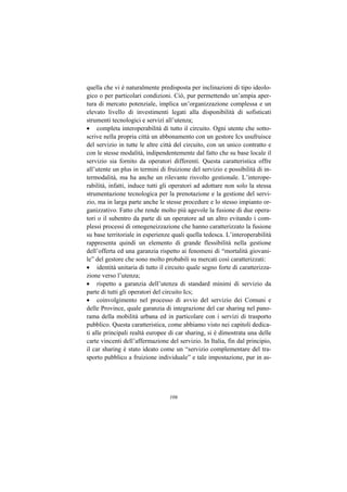 quella che vi è naturalmente predisposta per inclinazioni di tipo ideolo-
gico o per particolari condizioni. Ciò, pur permettendo un’ampia aper-
tura di mercato potenziale, implica un’organizzazione complessa e un
elevato livello di investimenti legati alla disponibilità di sofisticati
strumenti tecnologici e servizi all’utenza;
• completa interoperabilità di tutto il circuito. Ogni utente che sotto-
scrive nella propria città un abbonamento con un gestore Ics usufruisce
del servizio in tutte le altre città del circuito, con un unico contratto e
con le stesse modalità, indipendentemente dal fatto che su base locale il
servizio sia fornito da operatori differenti. Questa caratteristica offre
all’utente un plus in termini di fruizione del servizio e possibilità di in-
termodalità, ma ha anche un rilevante risvolto gestionale. L’interope-
rabilità, infatti, induce tutti gli operatori ad adottare non solo la stessa
strumentazione tecnologica per la prenotazione e la gestione del servi-
zio, ma in larga parte anche le stesse procedure e lo stesso impianto or-
ganizzativo. Fatto che rende molto più agevole la fusione di due opera-
tori o il subentro da parte di un operatore ad un altro evitando i com-
plessi processi di omogeneizzazione che hanno caratterizzato la fusione
su base territoriale in esperienze quali quella tedesca. L’interoperabilità
rappresenta quindi un elemento di grande flessibilità nella gestione
dell’offerta ed una garanzia rispetto ai fenomeni di “mortalità giovani-
le” del gestore che sono molto probabili su mercati così caratterizzati:
• identità unitaria di tutto il circuito quale segno forte di caratterizza-
zione verso l’utenza;
• rispetto a garanzia dell’utenza di standard minimi di servizio da
parte di tutti gli operatori del circuito Ics;
• coinvolgimento nel processo di avvio del servizio dei Comuni e
delle Province, quale garanzia di integrazione del car sharing nel pano-
rama della mobilità urbana ed in particolare con i servizi di trasporto
pubblico. Questa caratteristica, come abbiamo visto nei capitoli dedica-
ti alle principali realtà europee di car sharing, si è dimostrata una delle
carte vincenti dell’affermazione del servizio. In Italia, fin dal principio,
il car sharing è stato ideato come un “servizio complementare del tra-
sporto pubblico a fruizione individuale” e tale impostazione, pur in as-




                                  106
 
