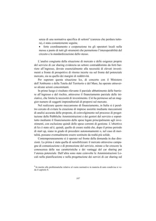 senza di una normativa specifica di settore8 (carenza che perdura tutto-
     ra), è stata costantemente seguita;
     • forte coordinamento e cooperazione tra gli operatori locali nella
     messa a punto di tutti gli strumenti che permettono l’interoperabilità del
     circuito e la standardizzazione dello stesso.

    L’analisi congiunta della situazione di mercato e delle esigenze proprie
del servizio di car sharing evidenzia un settore contraddistinto da forti bar-
riere all’ingresso, dovute essenzialmente alla necessità di elevati investi-
menti a fronte di prospettive di ritorno incerte sia sul fronte del potenziale
mercato, sia su quello dei margini di redditività.
    Per superare questa situazione Ics, di concerto con il Ministero
dell’Ambiente e della Tutela del Territorio e del Mare, ha operato attraver-
so alcune azioni concomitanti.
    In primo luogo è risultato rilevante il parziale abbattimento delle barrie-
re all’ingresso e del rischio, attraverso il finanziamento parziale delle ini-
ziative, che limita la necessità di investimento. Ciò ha permesso ad un mag-
gior numero di soggetti imprenditoriali di proporsi sul mercato.
    Nel realizzare questo meccanismo di finanziamento, in Italia si è peral-
tro cercato di evitare la creazione di imprese assistite mediante meccanismi
di analisi accurata delle proposte, di coinvolgimento nel processo di proget-
tazione delle Pubbliche Amministrazioni e dei gestori del servizio e soprat-
tutto mediante il finanziamento delle spese legate principalmente agli inve-
stimenti, con esclusione quindi delle spese correnti di gestione. L’obiettivo
di Ics è stato ed è, quindi, quello di creare realtà che, dopo il primo periodo
di start up, siano in grado di procedere autonomamente o, nel caso di mor-
talità, possano eventualmente essere sostituite da realtà più solide.
    Contemporaneamente si è operato sul fronte della domanda in due dire-
zioni. La prima è stata quella di sensibilizzare il mercato attraverso campa-
gne di comunicazione e di promozione del servizio, mirate a far crescere la
conoscenza delle sue caratteristiche e dei vantaggi del car sharing per
l’utenza potenziale. Dall’altra sono state coinvolte le Amministrazioni Lo-
cali nella pianificazione e nella progettazione dei servizi di car sharing sul


8
 In merito alle problematiche relative al vuoto normativo in materia di auto condivisa si ve-
da il capitolo 8.


                                            107
 
