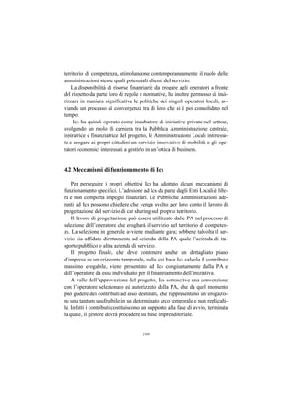 territorio di competenza, stimolandone contemporaneamente il ruolo delle
amministrazioni stesse quali potenziali clienti del servizio.
    La disponibilità di risorse finanziarie da erogare agli operatori a fronte
del rispetto da parte loro di regole e normative, ha inoltre permesso di indi-
rizzare in maniera significativa le politiche dei singoli operatori locali, av-
viando un processo di convergenza tra di loro che si è poi consolidato nel
tempo.
     Ics ha quindi operato come incubatore di iniziative private nel settore,
svolgendo un ruolo di cerniera tra la Pubblica Amministrazione centrale,
ispiratrice e finanziatrice del progetto, le Amministrazioni Locali interessa-
te a erogare ai propri cittadini un servizio innovativo di mobilità e gli ope-
ratori economici interessati a gestirlo in un’ottica di business.


4.2 Meccanismi di funzionamento di Ics

    Per perseguire i propri obiettivi Ics ha adottato alcuni meccanismi di
funzionamento specifici. L’adesione ad Ics da parte degli Enti Locali è libe-
ra e non comporta impegni finanziari. Le Pubbliche Amministrazioni ade-
renti ad Ics possono chiedere che venga svolto per loro conto il lavoro di
progettazione del servizio di car sharing sul proprio territorio.
    Il lavoro di progettazione può essere utilizzato dalle PA nel processo di
selezione dell’operatore che erogherà il servizio nel territorio di competen-
za. La selezione in generale avviene mediante gara; sebbene talvolta il ser-
vizio sia affidato direttamente ad azienda della PA quale l’azienda di tra-
sporto pubblico o altra azienda di servizio.
    Il progetto finale, che deve contenere anche un dettagliato piano
d’impresa su un orizzonte temporale, sulla cui base Ics calcola il contributo
massimo erogabile, viene presentato ad Ics congiuntamente dalla PA e
dall’operatore da essa individuato per il finanziamento dell’iniziativa.
    A valle dell’approvazione del progetto, Ics sottoscrive una convenzione
con l’operatore selezionato ed autorizzato dalla PA, che da quel momento
può godere dei contributi ad esso destinati, che rappresentano un’erogazio-
ne una tantum usufruibile in un determinato arco temporale e non replicabi-
le. Infatti i contributi costituiscono un supporto alla fase di avvio, terminata
la quale, il gestore dovrà procedere su base imprenditoriale.


                                      108
 
