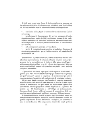 I fondi sono erogati sotto forma di rimborso delle spese sostenute per
l’acquisizione di beni/servizi che siano stati individuati come fattori chiave
del servizio in termini anche di standardizzazione e di interoperabilità:

         consulenza tecnica, legale ed amministrativa ai Comuni e ai Gestori
  car sharing;
         tecnologia per il funzionamento del servizio (computer di bordo,
  comunicazioni terra bordo via GPRS, architettura centrale di tipo blade,
  software applicativo che supporta la multiutenza, porting dell’applicativo
  in tecnologia web, in modo da poterne utilizzare tutte le funzionalità su
  rete internet);
         call centre/contact centre per servizio clienti;
         servizi di comunicazione, promozione e marketing. Il rimborso è
  erogato solo qualora beni e servizi risultino conformi agli standard e alle
  prescrizioni di Ics.

   In merito vale la pena ricordare che, al fine di affermare standard certi
ed evitare la proliferazione di soluzioni differenti, nei primi anni del pro-
gramma, Ics ha provveduto non al rimborso delle spese, ma all’approv-
vigionamento diretto di beni e servizi a favore degli operatori. Solo una
volta consolidatisi gli standard e le procedure tale pratica è stata sostituita
con quella del rimborso.
   A prescindere dai vincoli sopra posti, molto rigidi su alcuni aspetti, il
gestore gode della massima libertà nell’impiego dei benefici assegnatigli,
che può “spendere” secondo la tempistica e la composizione più utili in
modo da adeguare l’erogazione alle reali necessità di crescita del business.
   Gli operatori locali sono tenuti a cofinanziare il progetto, presentando
annualmente un rendiconto delle spese sostenute in proprio, secondo regole
definite. L’ammontare di tali spese dovrà, nell’arco di tempo coperto dalla
convenzione, almeno eguagliare la somma erogata da Ics. A garanzia del
corretto uso del finanziamento e dell’obbligo di cofinanziamento,
l’operatore locale fornisce ad Ics, al momento di sottoscrizione della con-
venzione, garanzia fidejussoria per l’intero ammontare del finanziamento.
   I finanziamenti erogati, benché incentrati sugli investimenti, hanno co-
munque un effetto di sgravio dei costi di esercizio che restano a carico del
gestore nei primi anni di avvio del servizio. Tale sgravio, che è variabile di
caso in caso in funzione della composizione dei costi dei singoli gestori e
                                     109
 