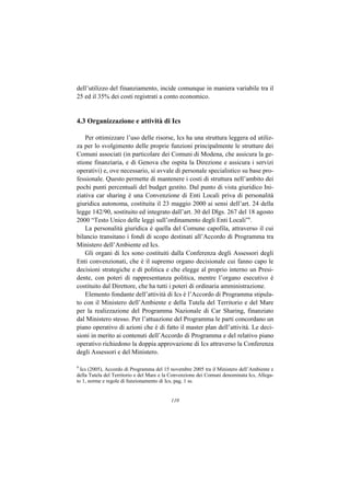 dell’utilizzo del finanziamento, incide comunque in maniera variabile tra il
25 ed il 35% dei costi registrati a conto economico.


4.3 Organizzazione e attività di Ics

    Per ottimizzare l’uso delle risorse, Ics ha una struttura leggera ed utiliz-
za per lo svolgimento delle proprie funzioni principalmente le strutture dei
Comuni associati (in particolare dei Comuni di Modena, che assicura la ge-
stione finanziaria, e di Genova che ospita la Direzione e assicura i servizi
operativi) e, ove necessario, si avvale di personale specialistico su base pro-
fessionale. Questo permette di mantenere i costi di struttura nell’ambito dei
pochi punti percentuali del budget gestito. Dal punto di vista giuridico Ini-
ziativa car sharing è una Convenzione di Enti Locali priva di personalità
giuridica autonoma, costituita il 23 maggio 2000 ai sensi dell’art. 24 della
legge 142/90, sostituito ed integrato dall’art. 30 del Dlgs. 267 del 18 agosto
2000 “Testo Unico delle leggi sull’ordinamento degli Enti Locali”9.
    La personalità giuridica è quella del Comune capofila, attraverso il cui
bilancio transitano i fondi di scopo destinati all’Accordo di Programma tra
Ministero dell’Ambiente ed Ics.
    Gli organi di Ics sono costituiti dalla Conferenza degli Assessori degli
Enti convenzionati, che è il supremo organo decisionale cui fanno capo le
decisioni strategiche e di politica e che elegge al proprio interno un Presi-
dente, con poteri di rappresentanza politica, mentre l’organo esecutivo è
costituito dal Direttore, che ha tutti i poteri di ordinaria amministrazione.
    Elemento fondante dell’attività di Ics è l’Accordo di Programma stipula-
to con il Ministero dell’Ambiente e della Tutela del Territorio e del Mare
per la realizzazione del Programma Nazionale di Car Sharing, finanziato
dal Ministero stesso. Per l’attuazione del Programma le parti concordano un
piano operativo di azioni che è di fatto il master plan dell’attività. Le deci-
sioni in merito ai contenuti dell’Accordo di Programma e del relativo piano
operativo richiedono la doppia approvazione di Ics attraverso la Conferenza
degli Assessori e del Ministero.

9
  Ics (2005), Accordo di Programma del 15 novembre 2005 tra il Ministero dell’Ambiente e
della Tutela del Territorio e del Mare e la Convenzione dei Comuni denominata Ics, Allega-
to 1, norme e regole di funzionamento di Ics, pag. 1 ss.


                                           110
 