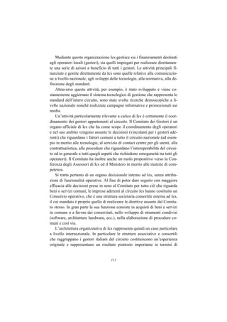 Mediante questa organizzazione Ics gestisce sia i finanziamenti destinati
agli operatori locali (gestori), sia quelli impiegati per realizzare direttamen-
te una serie di azioni a beneficio di tutti i gestori. Le attività principali fi-
nanziate e gestite direttamente da Ics sono quelle relative alla comunicazio-
ne a livello nazionale, agli sviluppi delle tecnologie, alla normativa, alla de-
finizione degli standard.
    Attraverso queste attività, per esempio, è stato sviluppato e viene co-
stantemente aggiornato il sistema tecnologico di gestione che rappresenta lo
standard dell’intero circuito, sono state svolte ricerche demoscopiche a li-
vello nazionale nonché realizzate campagne informative e promozionali sui
media.
    Un’attività particolarmente rilevante a carico di Ics è certamente il coor-
dinamento dei gestori appartenenti al circuito. Il Comitato dei Gestori è un
organo ufficiale di Ics che ha come scopo il coordinamento degli operatori
e nel suo ambito vengono assunte le decisioni (vincolanti per i gestori ade-
renti) che riguardano i fattori comuni a tutto il circuito nazionale (ad esem-
pio in merito alle tecnologie, al servizio di contact centre per gli utenti, alla
contrattualistica, alle procedure che riguardano l’interoperabilità del circui-
to ed in generale a tutti quegli aspetti che richiedono omogeneità tra tutti gli
operatori). Il Comitato ha inoltre anche un ruolo propositivo verso la Con-
ferenza degli Assessori di Ics ed il Ministero in merito alle materie di com-
petenza.
    Si tratta pertanto di un organo decisionale interno ad Ics, senza attribu-
zioni di funzionalità operative. Al fine di poter dare seguito con maggiore
efficacia alle decisioni prese in seno al Comitato per tutto ciò che riguarda
beni o servizi comuni, le imprese aderenti al circuito Ics hanno costituito un
Consorzio operativo, che è una struttura societaria consortile esterna ad Ics,
il cui mandato è proprio quello di realizzare le direttive assunte dal Comita-
to stesso. In gran parte la sua funzione consiste in acquisti di beni e servizi
in comune o a favore dei consorziati, nello sviluppo di strumenti condivisi
(software, architetture hardware, ecc.), nella elaborazione di procedure co-
muni e così via.
    L’architettura organizzativa di Ics rappresenta quindi un caso particolare
a livello internazionale. In particolare le strutture associative e consortili
che raggruppano i gestori italiani del circuito costituiscono un’esperienza
originale e rappresentano un risultato piuttosto importante in termini di


                                      111
 