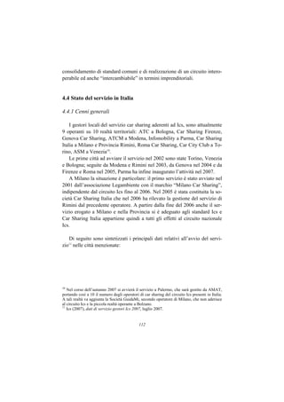consolidamento di standard comuni e di realizzazione di un circuito intero-
perabile ed anche “intercambiabile” in termini imprenditoriali.


4.4 Stato del servizio in Italia

4.4.1 Cenni generali

    I gestori locali del servizio car sharing aderenti ad Ics, sono attualmente
9 operanti su 10 realtà territoriali: ATC a Bologna, Car Sharing Firenze,
Genova Car Sharing, ATCM a Modena, Infomobility a Parma, Car Sharing
Italia a Milano e Provincia Rimini, Roma Car Sharing, Car City Club a To-
rino, ASM a Venezia10.
    Le prime città ad avviare il servizio nel 2002 sono state Torino, Venezia
e Bologna; seguite da Modena e Rimini nel 2003, da Genova nel 2004 e da
Firenze e Roma nel 2005, Parma ha infine inaugurato l’attività nel 2007.
    A Milano la situazione è particolare: il primo servizio è stato avviato nel
2001 dall’associazione Legambiente con il marchio “Milano Car Sharing”,
indipendente dal circuito Ics fino al 2006. Nel 2005 è stata costituita la so-
cietà Car Sharing Italia che nel 2006 ha rilevato la gestione del servizio di
Rimini dal precedente operatore. A partire dalla fine del 2006 anche il ser-
vizio erogato a Milano e nella Provincia si è adeguato agli standard Ics e
Car Sharing Italia appartiene quindi a tutti gli effetti al circuito nazionale
Ics.

   Di seguito sono sintetizzati i principali dati relativi all’avvio del servi-
zio nelle città menzionate:
   11




10
   Nel corso dell’autunno 2007 si avvierà il servizio a Palermo, che sarà gestito da AMAT,
portando così a 10 il numero degli operatori di car sharing del circuito Ics presenti in Italia.
A tali realtà va aggiunta la Società GuidaMi, secondo operatore di Milano, che non aderisce
al circuito Ics e la piccola realtà operante a Bolzano.
11
   Ics (2007), dati di servizio gestori Ics 2007, luglio 2007.


                                              112
 