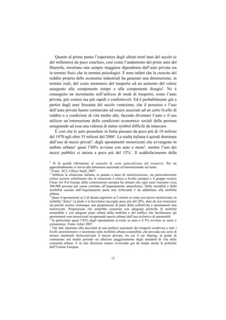 Quanto al primo punto l’esperienza degli ultimi trent’anni del secolo (e
del millennio) da poco concluso, così come l’andamento dei primi anni del
Duemila, mostrano una sempre maggiore dipendenza dall’auto privata sia
in termini fisici che in termini psicologici. È noto infatti che la crescita del
reddito propria delle economie industriali ha generato una diminuzione, in
termini reali, del costo monetario del trasporto ed un aumento del valore
assegnato alla componente tempo e alla componente disagio2. Ne è
conseguito un incremento nell’utilizzo di modi di trasporto, come l’auto
privata, più costosi ma più rapidi e confortevoli. Ed è probabilmente già a
partire dagli anni Sessanta del secolo ventesimo, che il possesso e l’uso
dell’auto privata hanno cominciato ad essere associati ad un certo livello di
reddito e a condizioni di vita medio alte, facendo diventare l’auto e il suo
utilizzo un’esternazione delle condizioni economico sociali della persona
assegnando ad essa una valenza di status symbol difficile da intaccare.
    È così che le auto possedute in Italia passano da poco più di 10 milioni
del 1970 agli oltre 35 milioni del 20063. La realtà italiana è quindi dominata
dall’uso di mezzi privati4: degli spostamenti motorizzati che avvengono in
ambito urbano5 quasi l’88% avviene con auto o moto6, mentre l’uso dei
mezzi pubblici si attesta a poco più del 12%7. Il soddisfacimento della

2
   Si fa quindi riferimento al concetto di costo generalizzato del trasporto. Per un
approfondimento si rinvia alla letteratura nazionale ed internazionale sul tema.
3
  Fonte: ACI, Ufficio Studi, 2007.
4
  Sebbene la situazione italiana, in quanto a tasso di motorizzazione, sia particolarmente
critica occorre sottolineare che la situazione è critica a livello europeo e il gruppo tecnico
Clean Air For Europe della commissione europea ha stimato che ogni anno muoiano circa
300.000 persone per cause correlate all’inquinamento atmosferico. Della mortalità e della
morbilità causate dall’inquinamento parte non irrilevante è da addebitare alla mobilità
urbana.
5
  Quasi 4 spostamenti su 5 di durata superiore ai 5 minuti avviene con mezzo motorizzato; la
mobilità “dolce” (a piedi o in bicicletta) raccoglie poco più del 20%, dato da non trascurare
sia perché mostra comunque una propensione di parte della collettività a spostamenti non
motorizzati. Propensione che andrebbe sostenuta con adeguate politiche di mobilità
sostenibile e con adeguati piani urbani della mobilità e del traffico che facilitassero gli
spostamenti non motorizzati recuperando spazio urbano dall’uso esclusivo di automobili.
6
  In particolare quasi l’83% degli spostamenti avviene su auto e il 5% avviene su moto o
ciclomotore. Fonte: Isfort 2007.
7
  Tali dati riportano alla necessità di una politica nazionale dei trasporti condivisa a tutti i
livelli amministrativi e incentrata sulla mobilità urbana sostenibile, che preveda una serie di
misure strutturali disincentivanti il mezzo privato, tra cui il car sharing, in grado di
contrastare nel medio periodo un ulteriore peggioramento degli standard di vita delle
comunità urbane. E in tale direzione stanno evolvendo già da tempo anche le politiche
dell’Unione Europea.


                                              15
 