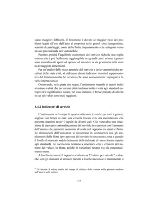 ciano maggiori difficoltà. Il fenomeno è dovuto al maggior peso dei pro-
blemi legati all’uso dell’auto di proprietà nelle grandi città (congestione,
scarsità di parcheggi, costo della flotta, inquinamento) che spingono verso
un uso più razionale dell’automobile.
    Peraltro, poiché l’equilibrio economico del servizio richiede una soglia
minima che è più facilmente raggiungibile nei grandi centri urbani, i gestori
sono naturalmente spinti ad operare ed investire in via prioritaria nelle real-
tà di maggiori dimensioni.
    Per un’analisi dello stato generale del servizio e delle caratteristiche pe-
culiari delle varie città, si utilizzano alcuni indicatori standard rappresenta-
tivi del funzionamento del servizio che sono comunemente impiegati a li-
vello internazionale.
    Osservando, nella parte che segue, l’andamento mensile di questi indici
si notano valori che per alcune città risultano molto vicini agli standard eu-
ropei ed è significativo notare, nel caso italiano, il breve periodo di attività
in cui tali valori sono stati raggiunti.


4.4.2 Indicatori di servizio

     L’andamento nel tempo di questo indicatore è simile per tutti i gestori,
seppure con tempi diversi: una crescita lineare con una modulazione che
presenta massimi relativi seguiti da diversi cali. Ciò rispecchia una situa-
zione di crescente razionalizzazione del servizio in coerenza con l’aumento
dell’utenza che permette economie di scala nel rapporto tra utenti e flotta.
Le diminuzioni dell’indicatore si riscontrano in coincidenza con gli am-
pliamenti della flotta (per apertura del servizio in una nuova zona e quando
il livello di mancato soddisfacimento delle richieste diventa elevato rispetto
agli standard). Le oscillazioni tendono a smorzarsi con il crescere del nu-
mero dei veicoli in flotta, poiché le variazioni pesano via via percentual-
mente meno.
     A livello nazionale il rapporto si attesta su 25 utenti per veicolo14, valore
che, con gli standard di utilizzo rilevati a livello nazionale e mantenendo il


14
   Si intende il valore medio del tempo di utilizzo della vettura nella giornata mediato
sull’anno e sulle vetture.


                                          115
 