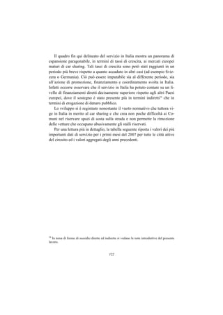 Il quadro fin qui delineato del servizio in Italia mostra un panorama di
espansione paragonabile, in termini di tassi di crescita, ai mercati europei
maturi di car sharing. Tali tassi di crescita sono però stati raggiunti in un
periodo più breve rispetto a quanto accaduto in altri casi (ad esempio Sviz-
zera o Germania). Ciò può essere imputabile sia al differente periodo, sia
all’azione di promozione, finanziamento e coordinamento svolta in Italia.
Infatti occorre osservare che il servizio in Italia ha potuto contare su un li-
vello di finanziamenti diretti decisamente superiore rispetto agli altri Paesi
europei, dove il sostegno è stato presente più in termini indiretti16 che in
termini di erogazione di denaro pubblico.
    Lo sviluppo si è registrato nonostante il vuoto normativo che tuttora vi-
ge in Italia in merito al car sharing e che crea non poche difficoltà ai Co-
muni nel riservare spazi di sosta sulla strada e non permette la rimozione
delle vetture che occupano abusivamente gli stalli riservati.
    Per una lettura più in dettaglio, la tabella seguente riporta i valori dei più
importanti dati di servizio per i primi mesi del 2007 per tutte le città attive
del circuito ed i valori aggregati degli anni precedenti.




16
  In tema di forme di sussidio dirette ed indirette si vedano le note introduttive del presente
lavoro.


                                             122
 