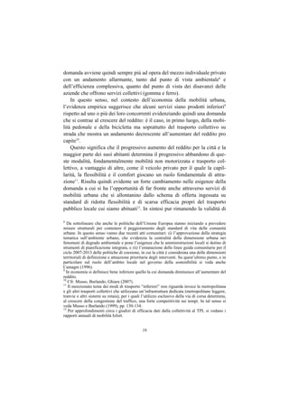 domanda avviene quindi sempre più ad opera del mezzo individuale privato
con un andamento allarmante, tanto dal punto di vista ambientale8 e
dell’efficienza complessiva, quanto dal punto di vista dei disavanzi delle
aziende che offrono servizi collettivi (gomma e ferro).
    In questo senso, nel contesto dell’economia della mobilità urbana,
l’evidenza empirica suggerisce che alcuni servizi siano prodotti inferiori9
rispetto ad uno o più dei loro concorrenti evidenziando quindi una domanda
che si contrae al crescere del reddito: è il caso, in primo luogo, della mobi-
lità pedonale e della bicicletta ma soprattutto del trasporto collettivo su
strada che mostra un andamento decrescente all’aumentare del reddito pro
capite10.
    Questo significa che il progressivo aumento del reddito per la città e la
maggior parte dei suoi abitanti determina il progressivo abbandono di que-
ste modalità, fondamentalmente mobilità non motorizzata e trasporto col-
lettivo, a vantaggio di altre, come il veicolo privato per il quale la capil-
larità, la flessibilità e il comfort giocano un ruolo fondamentale di attra-
zione11. Risulta quindi evidente un forte cambiamento nelle esigenze della
domanda a cui si ha l’opportunità di far fronte anche attraverso servizi di
mobilità urbana che si allontanino dallo schema di offerta ingessata su
standard di ridotta flessibilità e di scarsa efficacia propri del trasporto
pubblico locale cui siamo abituati12. In sintesi pur rimanendo la validità di

8
   Da sottolineare che anche le politiche dell’Unione Europea stanno iniziando a prevedere
misure strutturali per contenere il peggioramento degli standard di vita delle comunità
urbane. In questo senso vanno due recenti atti comunitari: (i) l’approvazione della strategia
tematica sull’ambiente urbano, che evidenzia la centralità della dimensione urbana nei
fenomeni di degrado ambientale e pone l’esigenza che le amministrazioni locali si dotino di
strumenti di pianificazione integrata, e (ii) l’emanazione delle linee guida comunitarie per il
ciclo 2007-2013 delle politiche di coesione, in cui la città è considerata una delle dimensioni
territoriali di definizione e attuazione prioritaria degli interventi. Su quest’ultimo punto, e in
particolare sul ruolo dell’ambito locale nel governo della sostenibilità si veda anche
Camagni (1996).
9
  In economia si definisce bene inferiore quello la cui domanda diminuisce all’aumentare del
reddito.
10
   Cfr. Musso, Burlando, Ghiara (2007).
11
   Il menzionato tema dei modi di trasporto “inferiori” non riguarda invece la metropolitana
e gli altri trasporti collettivi che utilizzano un’infrastruttura dedicata (metropolitane leggere,
tranvie e altri sistemi su rotaia), per i quali l’utilizzo esclusivo della via di corsa determina,
al crescere della congestione del traffico, una forte competitività sui tempi. In tal senso si
veda Musso e Burlando (1999), pp. 130-134.
12
   Per approfondimenti circa i giudizi di efficacia dati dalla collettività al TPL si vedano i
rapporti annuali di mobilità Isfort.


                                               16
 