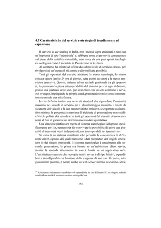 4.5 Caratteristiche del servizio e strategie di insediamento ed
espansione

    Il servizio di car sharing in Italia, per i motivi sopra enunciati è nato con
un’impronta di tipo “industriale” e, sebbene possa avere ovvie conseguenze
sul piano della mobilità sostenibile, non nasce da una pura spinta ideologi-
co ecologista come è accaduto in Paesi come la Svizzera.
    Al contrario, ha mirato ad offrire da subito livelli di servizio elevati, per
rivolgersi ad un’utenza il più ampia e diversificata possibile.
    Tutti gli operatori del circuito adottano la stessa tecnologia, lo stesso
contact centre (attivo 24 ore al giorno, sette giorni su sette) e le stesse pro-
cedure operative. Questo, insieme ad un accordo gestionale tra gli operato-
ri, ha permesso la piena interoperabilità del circuito per cui ogni abbonato,
presso una qualsiasi delle sedi, può utilizzare con un solo contratto il servi-
zio ovunque, impiegando la propria card, prenotando con lo stesso strumen-
to e ricevendo una sola fattura.
    Ics ha definito inoltre una serie di standard che riguardano l’anzianità
massima dei veicoli in servizio ed il chilometraggio massimo, i livelli di
sicurezza del veicolo e le sue caratteristiche emissive, le coperture assicura-
tive minime, la percentuale massima di richieste di prenotazione non soddi-
sfatte, la pulizia dei veicoli a cui tutti gli operatori del circuito devono atte-
nersi al fine di garantire un determinato standard qualitativo.
    Una citazione particolare merita il sistema tecnologico sviluppato speci-
ficamente per Ics, pensato per far convivere la possibilità di avere una plu-
ralità di operatori locali indipendenti, ma interoperabili nei termini visti.
    Si tratta di un sistema distribuito che permette la concorrenza di diffe-
renti server, ognuno dei quali mantiene i dati proprietari del singolo opera-
tore (o dei singoli operatori). Il sistema tecnologico è attualmente alla se-
conda generazione; la prima era basata su un’architettura client server,
mentre la seconda attualmente in uso è basata su un applicativo web.
L’architettura centrale che raccoglie tutti i server è di tipo blade17, espandi-
bile e riconfigurabile in funzione delle esigenze di servizio. Il centro, ade-
guatamente protetto, è dotato anche di web server interno ed esterno, attra-


17
  Architettura informatica modulare ed espandibile in cui differenti PC su singola scheda
condividono unità di memorizzazione su singolo bus.


                                          124
 