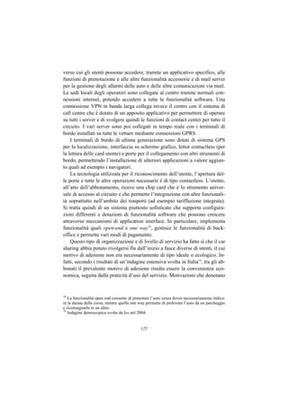 verso cui gli utenti possono accedere, tramite un applicativo specifico, alle
funzioni di prenotazione e alle altre funzionalità accessorie e di mail server
per la gestione degli allarmi delle auto e delle altre comunicazioni via mail.
Le sedi locali degli operatori sono collegate al centro tramite normali con-
nessioni internet, potendo accedere a tutte le funzionalità software. Una
connessione VPN in banda larga collega invece il centro con il sistema di
call centre che è dotato di un apposito applicativo per permettere di operare
su tutti i server e di svolgere quindi le funzioni di contact center per tutto il
circuito. I vari server sono poi collegati in tempo reale con i terminali di
bordo installati su tutte le vetture mediante connessioni GPRS.
    I terminali di bordo di ultima generazione sono dotati di sistema GPS
per la localizzazione, interfaccia su schermo grafico, lettor contactless (per
la lettura delle card utente) e porte per il collegamento con altri strumenti di
bordo, permettendo l’installazione di ulteriori applicazioni a valore aggiun-
to quali ad esempio i navigatori.
    La tecnologia utilizzata per il riconoscimento dell’utente, l’apertura del-
le porte e tutte le altre operazioni necessarie è di tipo contactless. L’utente,
all’atto dell’abbonamento, riceve una chip card che è lo strumento univer-
sale di accesso al circuito e che permette l’integrazione con altre funzionali-
tà soprattutto nell’ambito dei trasporti (ad esempio tariffazione integrata).
Si tratta quindi di un sistema piuttosto sofisticato che supporta configura-
zioni differenti e dotazioni di funzionalità software che possono crescere
attraverso meccanismi di application interface. In particolare, implementa
funzionalità quali open-end e one way18, gestisce le funzionalità di back-
office e permette vari modi di pagamento.
    Questo tipo di organizzazione e di livello di servizio ha fatto sì che il car
sharing abbia potuto rivolgersi fin dall’inizio a fasce diverse di utenti, il cui
motivo di adesione non era necessariamente di tipo ideale o ecologico. In-
fatti, secondo i risultati di un’indagine estensiva svolta in Italia19, tra gli ab-
bonati il prevalente motivo di adesione risulta essere la convenienza eco-
nomica, seguita dalla praticità d’uso del servizio. Motivazioni che denotano


18
   La funzionalità open end consente di prenotare l’auto senza dover necessariamente indica-
re la durata della corsa, mentre quella one way permette di prelevare l’auto da un parcheggio
e riconsegnarla in un altro.
19
   Indagine demoscopica svolta da Ics nel 2004.


                                            125
 