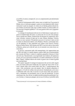 un profilo di utenza consapevole con un comportamento prevalentemente
“razionale”.
    I punti di stazionamento delle vetture sono su strada (con l’eccezione di
Milano, dove si utilizzano garage) e, grazie al coinvolgimento delle Ammi-
nistrazioni Locali nei progetti, le vetture di car sharing godono del privile-
gio di libera circolazione nelle zone a traffico limitato, di utilizzo delle cor-
sie riservate al trasporto pubblico20 e di sosta gratuita nelle zone a pagamen-
to comunali.
    Le strategie di insediamento del servizio in Italia hanno in gran parte se-
guito le modalità degli altri paesi. La prima fase di avvio ha visto protago-
niste le grandi aree urbane, caratterizzate da fenomeni di congestione, pres-
sione veicolare, carenza di spazi per la sosta. Milano, Bologna, Venezia,
Torino ne sono i pionieri. Nel periodo successivo il servizio è stato avviato
in realtà con dimensioni ridotte, come Modena e Rimini, continuando tutta-
via ad espandersi in altre importanti aree urbane come Genova, Firenze,
Roma ed infine Parma. Nell’autunno del 2007 il servizio sarà avviato anche
a Palermo, prima tra le città del sud, ove al momento non esiste alcun ser-
vizio attivo.
    Il servizio, concentrato nelle città metropolitane, che rappresentano più
del 90% del totale si è quindi espanso a partire dalle aree economicamente
più avanzate del Paese e tuttora la copertura geografica interessa di fatto
solo tali aree. Recentemente si sta registrando una tendenza all’espansione
al sud, con l’avvio prossimo di Palermo e le analisi attualmente in corso per
Bari e Napoli. Vediamo tuttavia che anche in questo caso si tratta di grandi
aree metropolitane.
    Per quanto riguarda le strategie di espansione del servizio nelle singole
città, esse hanno nella quasi totalità dei casi seguito gli stessi criteri. Il ser-
vizio è partito dalle zone centrali delle città, dove i condizionamenti alla
sosta e alla circolazione sono più pesanti, dove la densità urbanistica è
maggiore e il livello di welfare sono più elevati. Gradualmente, ed in misu-
ra differente nelle varie città, il servizio si è poi esteso nelle zone semicen-
trali e attualmente sta procedendo verso le zone più periferiche. Va però
sottolineato che, fino ad ora, la redditività delle postazioni periferiche è an-
cora limitata e i tempi per giungere ad un tasso di utilizzo sostenibile delle

20
     Fatta eccezione per il servizio presente nel Comune di Modena e di Milano.


                                              126
 