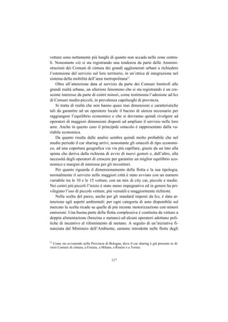 vetture sono nettamente più lunghi di quanto non accada nelle zone centra-
li. Nonostante ciò si sta registrando una tendenza da parte delle Ammini-
strazioni dei Comuni di cintura dei grandi agglomerati urbani a richiedere
l’estensione del servizio sul loro territorio, in un’ottica di integrazione nel
sistema della mobilità dell’area metropolitana21.
    Oltre all’attenzione data al servizio da parte dei Comuni limitrofi alle
grandi realtà urbane, un ulteriore fenomeno che si sta registrando è un cre-
scente interesse da parte di centri minori, come testimonia l’adesione ad Ics
di Comuni medio-piccoli, in prevalenza capoluoghi di provincia.
    Si tratta di realtà che non hanno quasi mai dimensioni e caratteristiche
tali da garantire ad un operatore locale il bacino di utenza necessario per
raggiungere l’equilibrio economico e che si dovranno quindi rivolgere ad
operatori di maggiori dimensioni disposti ad ampliare il servizio nelle loro
aree. Anche in questo caso il principale ostacolo è rappresentato dalla va-
riabile economica.
    Da quanto risulta dalle analisi sembra quindi molto probabile che nel
medio periodo il car sharing arrivi, nonostante gli ostacoli di tipo economi-
co, ad una copertura geografica via via più capillare, grazie da un lato alla
spinta che deriva dalla richiesta di avvio di nuovi gestori e, dall’altro, alla
necessità degli operatori di crescere per garantire un miglior equilibrio eco-
nomico e margini di interesse per gli investitori.
    Per quanto riguarda il dimensionamento della flotta e la sua tipologia,
normalmente il servizio nelle maggiori città è stato avviato con un numero
variabile tra le 10 e le 15 vetture, con un mix di city car, piccole e medie.
Nei centri più piccoli l’inizio è stato meno impegnativo ed in genere ha pri-
vilegiato l’uso di piccole vetture, più versatili e maggiormente richieste.
    Nella scelta del parco, anche per gli standard imposti da Ics, è data at-
tenzione agli aspetti ambientali: per ogni categoria di auto disponibile sul
mercato la scelta ricade su quelle di più recente motorizzazione con minori
emissioni. Una buona parte della flotta complessiva è costituita da vetture a
doppia alimentazione (benzina e metano) ed alcuni operatori adottano poli-
tiche di incentivo al rifornimento di metano. A seguito di un’iniziativa fi-
nanziata dal Ministero dell’Ambiente, saranno introdotte nelle flotte degli


21
  Come sta avvenendo nella Provincia di Bologna, dove il car sharing è già presente in di-
versi Comuni di cintura; a Firenze, a Milano, a Rimini e a Torino.


                                           127
 