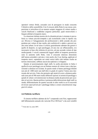 operatori vetture ibride, cercando così di perseguire in modo crescente
l’obiettivo della sostenibilità. Con il crescere della flotta la sua stessa com-
posizione si arricchisce di un numero sempre maggiore di vetture medie e
veicoli finalizzati a soddisfare esigenze particolari, quali monovolumi o
furgoni abilitati al trasporto merci.
    La situazione italiana mostra che la clientela privata è orientata in preva-
lenza su vetture piccole/compatte e più economiche come le tipiche city
car. Diverso è l’atteggiamento dei professionisti e delle aziende che pro-
pendono per vetture di tipo medio, più confortevoli e adatte a percorsi an-
che extra urbani. In tal senso il criterio generalmente adottato dai gestori è
quello di disporre, su ogni parcheggio, di una city car affiancandola, ove
necessario in base alla richiesta di servizio, ad una seconda vettura di tipo
medio/grande. I veicoli commerciali leggeri adibiti al trasporto promiscuo
sono in aumento nelle flotte, visto il crescente interesse dimostrato
dall’utenza aziendale e privata e visto anche che il car sharing, applicato al
trasporto merci, soprattutto nei centri storici delle città italiane risulta un
terreno interessante, sebbene ancora da esplorare e sviluppare.
    Quanto al posizionamento degli stalli, la scelta prevalente in Italia è
quella di avere parcheggi con un limitato numero di vetture (una o due) po-
sizionati a distanza ravvicinata. In questo modo si hanno parcheggi distanti
non più di 1.000 metri uno dall’altro in grado di coprire l’intera area inte-
ressata dal servizio. Fatto che permette agli utenti di avere a distanza pedo-
nale (non più di 500 metri medi) differenti opzioni in termini di parcheggi e
quindi di vetture e di minimizzare la distanza media da percorrere per acce-
dere al servizio. Questa politica è permessa dalla dislocazione degli stalli su
strada, differentemente da quanto succede in altre realtà in cui la necessità
di trovare spazi privati per i parcheggi induce a creare concentrazioni mag-
giori di vetture.


4.6 Politiche tariffarie

   Il sistema tariffario adottato da Ics22 comprende costi fissi, rappresentati
dall’abbonamento annuale che varia dai 50 ai 180 Euro23 e da costi variabili

22
     Fonte dati: Ics, anno 2007.


                                      128
 