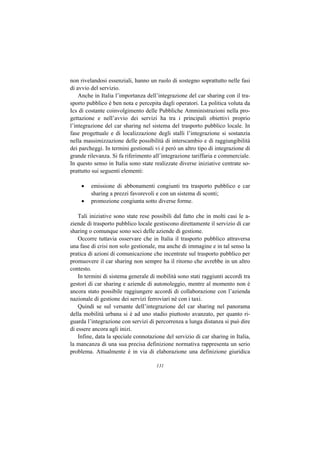 non rivelandosi essenziali, hanno un ruolo di sostegno soprattutto nelle fasi
di avvio del servizio.
    Anche in Italia l’importanza dell’integrazione del car sharing con il tra-
sporto pubblico è ben nota e percepita dagli operatori. La politica voluta da
Ics di costante coinvolgimento delle Pubbliche Amministrazioni nella pro-
gettazione e nell’avvio dei servizi ha tra i principali obiettivi proprio
l’integrazione del car sharing nel sistema del trasporto pubblico locale. In
fase progettuale e di localizzazione degli stalli l’integrazione si sostanzia
nella massimizzazione delle possibilità di interscambio e di raggiungibilità
dei parcheggi. In termini gestionali vi è però un altro tipo di integrazione di
grande rilevanza. Si fa riferimento all’integrazione tariffaria e commerciale.
In questo senso in Italia sono state realizzate diverse iniziative centrate so-
prattutto sui seguenti elementi:

     •   emissione di abbonamenti congiunti tra trasporto pubblico e car
         sharing a prezzi favorevoli e con un sistema di sconti;
     •   promozione congiunta sotto diverse forme.

    Tali iniziative sono state rese possibili dal fatto che in molti casi le a-
ziende di trasporto pubblico locale gestiscono direttamente il servizio di car
sharing o comunque sono soci delle aziende di gestione.
    Occorre tuttavia osservare che in Italia il trasporto pubblico attraversa
una fase di crisi non solo gestionale, ma anche di immagine e in tal senso la
pratica di azioni di comunicazione che incentrate sul trasporto pubblico per
promuovere il car sharing non sempre ha il ritorno che avrebbe in un altro
contesto.
    In termini di sistema generale di mobilità sono stati raggiunti accordi tra
gestori di car sharing e aziende di autonoleggio, mentre al momento non è
ancora stato possibile raggiungere accordi di collaborazione con l’azienda
nazionale di gestione dei servizi ferroviari né con i taxi.
    Quindi se sul versante dell’integrazione del car sharing nel panorama
della mobilità urbana si è ad uno stadio piuttosto avanzato, per quanto ri-
guarda l’integrazione con servizi di percorrenza a lunga distanza si può dire
di essere ancora agli inizi.
    Infine, data la speciale connotazione del servizio di car sharing in Italia,
la mancanza di una sua precisa definizione normativa rappresenta un serio
problema. Attualmente è in via di elaborazione una definizione giuridica

                                      131
 