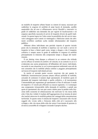 un modello di trasporto urbano basato su sistemi di massa, necessari per
soddisfare le esigenze di mobilità di ampi bacini di domanda, sarebbe
auspicabile che ad esso si affiancassero servizi flessibili e innovativi in
grado di soddisfare una domanda che per ragioni di localizzazione o di
esigenze specifiche necessita di servizi di trasporto diversi da quelli tradi-
zionali. In questa logica tra l’altro esiste la possibilità che tali servizi inno-
vativi attraggano nuovi utenti e/o trattengano e fidelizzino utenti che altri-
menti avrebbero cambiato scelta modale allontanandosi dal trasporto
pubblico.
    Abbiamo allora individuato una parziale risposta al quesito iniziale
posto che la domanda di mobilità si ripartisce sui vari modi e servizi di
trasporto in base a fattori quali costo, tempo e disagio e che il trasporto
collettivo è sempre meno in grado di soddisfare le esigenze di mobilità
principalmente in relazione alla componente tempo e disagio del trasfe-
rimento.
    Il car sharing viene dunque a collocarsi in un contesto che richiede
servizi efficaci in termini di comfort e di velocità, in un contesto in cui si è
evidenziata una scarsa propensione all’abbandono del mezzo individuale,
ma anche in una situazione in cui le preoccupazioni ambientali sono tali da
non consentire che la mobilità urbana continui a poggiare principalmente
sul mezzo di trasporto individuale privato.
    In merito al secondo punto occorre osservare che per quanto le
Pubbliche Amministrazioni possano attuare efficaci politiche di mobilità,
cercando di contenere il numero degli spostamenti, di trasferire quote di
domanda dal trasporto individuale a quello collettivo, e di incrementare
l’intermodalità per segmentare gli spostamenti al fine di utilizzare il modo
di trasporto e il veicolo più efficienti su ciascun segmento, vi è comunque
una componente irrinunciabile della domanda di mobilità, e quindi una
quota di spostamenti che non può essere ridotta pena la perdita nella frui-
zione delle economie di urbanizzazione che motivano la vita stessa della
città. Città che è infatti il risultato dell’aggregazione di un insieme di attori
che (anche) attraverso la mobilità godono dei vantaggi della concentrazione
territoriale. In questo senso il sistema dei trasporti è necessario alla vita dei
soggetti che vivono nella e fruiscono della città ed è necessario allo
sviluppo e alla vita stessa della città che senza il movimento di persone (e
di merci) cesserebbe di svilupparsi iniziando il proprio declino.


                                       17
 
