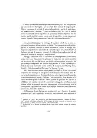 Come si può vedere i modelli predominanti sono quelli dell’integrazione
del servizio di car sharing tra i servizi offerti dalle aziende di trasporto pub-
blico o comunque da aziende di servizi alla mobilità e quello di società mi-
ste appositamente costituite. Occorre sottolineare che, nel caso di società
miste tra operatori privati e pubblici, la gestione è affidata al partner privato
mentre quello pubblico opera come socio di capitale e come partner per
quanto riguarda l’integrazione con il resto del sistema della mobilità28.

    È interessante analizzare la tipologia di operatori privati che si sono av-
vicinati al contesto del car sharing in Italia. Principalmente aziende che o-
perano in segmenti contigui al settore automotive (servizi ai noleggi, no-
leggio a lungo termine, sezioni locali o aziende legate all’Automobile Club
Italiano, aziende di trasporto persone). È evidente la complementarietà nel
caso delle imprese di noleggio a lungo termine.
    Ad oggi, solo in un caso, si è assistito al coinvolgimento di una banca
quale puro socio finanziario. In ogni caso in Italia, non si è ancora assistito
nel segmento del car sharing ad una politica di espansione aggressiva da
parte di operatori privati, pur essendo oggi presenti in alcune società opera-
tori di rilevanza nazionale, come, a titolo di esempio, Car Sharing Italia,
Car City Club, Genova Car Sharing e Car Sharing Firenze.
    Sulla base di questa tassonomia è possibile compiere alcune valutazioni
in merito alle strategie ed alla politica industriale finora adottate dalle di-
verse tipologie di imprese. Anzitutto il diretto coinvolgimento delle aziende
di trasporto pubblico tende a facilitare l’integrazione tra il car sharing e lo
stesso trasporto pubblico locale. Infatti, quando la gestione del servizio è
affidata a tali società, è possibile riscontrare vantaggi dovuti alla presenza
di una solida struttura di supporto, patrimoniale ed organizzativa, con la
conseguente capacità di far fronte agli impegni finanziari particolarmente
onerosi nei primi anni di attività.
    D’altra parte il car sharing non costituisce il core business di queste
grandi società29, ma rappresenta un’attività marginale non tanto orientata al

28
   Mastretta M. (2003), “Car Sharing in Italy: Integration with Public Transport in five ci-
ties”, articolo pubblicato nell’ambito del Convegno Servizi di trasporto a chiamata: verso
l’agenzia della mobilità flessibile, Firenze, 3-4 Dicembre 2003.
29
   Si pensi che ATAC Roma, ad esempio, è tra le più grandi aziende europee di trasporto
pubblico.


                                            134
 