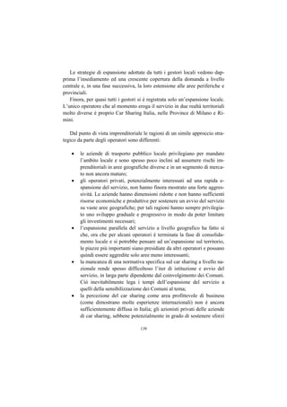 Le strategie di espansione adottate da tutti i gestori locali vedono dap-
prima l’insediamento ed una crescente copertura della domanda a livello
centrale e, in una fase successiva, la loro estensione alle aree periferiche e
provinciali.
   Finora, per quasi tutti i gestori si è registrata solo un’espansione locale.
L’unico operatore che al momento eroga il servizio in due realtà territoriali
molto diverse è proprio Car Sharing Italia, nelle Province di Milano e Ri-
mini.

   Dal punto di vista imprenditoriale le ragioni di un simile approccio stra-
tegico da parte degli operatori sono differenti:

    •   le aziende di trasporto pubblico locale privilegiano per mandato
        l’ambito locale e sono spesso poco inclini ad assumere rischi im-
        prenditoriali in aree geografiche diverse e in un segmento di merca-
        to non ancora maturo;
    •   gli operatori privati, potenzialmente interessati ad una rapida e-
        spansione del servizio, non hanno finora mostrato una forte aggres-
        sività. Le aziende hanno dimensioni ridotte e non hanno sufficienti
        risorse economiche e produttive per sostenere un avvio del servizio
        su vaste aree geografiche; per tali ragioni hanno sempre privilegia-
        to uno sviluppo graduale e progressivo in modo da poter limitare
        gli investimenti necessari;
    •   l’espansione parallela del servizio a livello geografico ha fatto sì
        che, ora che per alcuni operatori è terminata la fase di consolida-
        mento locale e si potrebbe pensare ad un’espansione sul territorio,
        le piazze più importanti siano presidiate da altri operatori e possano
        quindi essere aggredite solo aree meno interessanti;
    •   la mancanza di una normativa specifica sul car sharing a livello na-
        zionale rende spesso difficoltoso l’iter di istituzione e avvio del
        servizio, in larga parte dipendente dal coinvolgimento dei Comuni.
        Ciò inevitabilmente lega i tempi dell’espansione del servizio a
        quelli della sensibilizzazione dei Comuni al tema;
    •   la percezione del car sharing come area profittevole di business
        (come dimostrano molte esperienze internazionali) non è ancora
        sufficientemente diffusa in Italia; gli azionisti privati delle aziende
        di car sharing, sebbene potenzialmente in grado di sostenere sforzi

                                     136
 