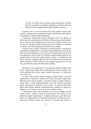 rilevanti, non hanno ancora mostrato questa propensione ed hanno
        preferito una politica di prudente gradualità, giustificata anche dai
        tempi necessari al raggiungimento dell’equilibrio economico.

    In questo modo, se i tassi di crescita del circuito globale risultano inte-
ressanti e superiori anche a quelli di altri paesi, la dimensione delle imprese
resta limitata e l’offerta troppo frammentata.
    L’esperienza internazionale mostra comunque come il car sharing sia
indirizzato alla concentrazione dell’offerta ed alla presenza di pochi opera-
tori su vaste aree ed è probabile che ciò non tardi a verificarsi anche in Ita-
lia, fatto che sarebbe possibile attraverso processi di subentro, assorbimen-
to, fusione, oltre che di espansione territoriale vera e propria.
    In questo senso, in Italia, l’adozione di modelli produttivi, organizzativi
e procedurali standardizzati e la completa interoperabilità del circuito facili-
tano non solo l’espansione su nuovi mercati dei singoli gestori, ma anche la
convergenza dei circuiti locali ed il subentro, rappresentando quindi un im-
portante punto di forza del modello adottato. Inoltre il coordinamento dei
diversi operatori sviluppato oggi attraverso il Comitato ed il Consorzio dei
Gestori, potrebbe in futuro sfociare in una maggiore aggregazione tra i Ge-
stori, per affrontate mercati di dimensione nazionale.

    Dal punto di vista organizzativo i vari operatori adottano modelli molto
simili, in gran parte indotti dalla standardizzazione delle procedure e dei
livelli qualitativi del servizio, degli strumenti tecnologici e di interfaccia
con l’utente, ecc.
    Le vetture sono acquisite tramite noleggio di lungo termine. La piccola
manutenzione, l’ispezione e la pulizia dei veicoli sono quasi sempre ester-
nalizzate presso piccole aziende. Il personale interno è sempre limitato a
poche unità e svolge fondamentalmente, oltre alle funzioni direzionali,
quelle commerciali, di interfaccia con il cliente e di gestione della flotta.
Molte delle funzioni indirette (amministrazione, assistenza al sistema in-
formativo, ecc.) vedono il ricorso in service a strutture esterne.
    È interessante notare come l’adozione di una sola tecnologia, un solo
contact centre e strutture comuni di comunicazione dati abbiano avviato
pratiche di approvvigionamento e sviluppo comuni per questi fattori pro-
duttivi, che rappresentano un importante elemento di razionalizzazione or-
ganizzativa. Pratiche comuni che, attraverso il Consorzio dei Gestori, si

                                      137
 
