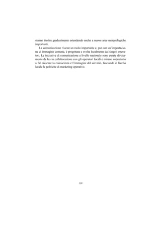 stanno inoltre gradualmente estendendo anche a nuove aree merceologiche
importanti.
    La comunicazione riveste un ruolo importante e, pur con un’impostazio-
ne di immagine comune, è progettata e svolta localmente dai singoli opera-
tori. Le iniziative di comunicazione a livello nazionale sono curate diretta-
mente da Ics in collaborazione con gli operatori locali e mirano soprattutto
a far crescere la conoscenza e l’immagine del servizio, lasciando al livello
locale le politiche di marketing operativo.




                                    138
 