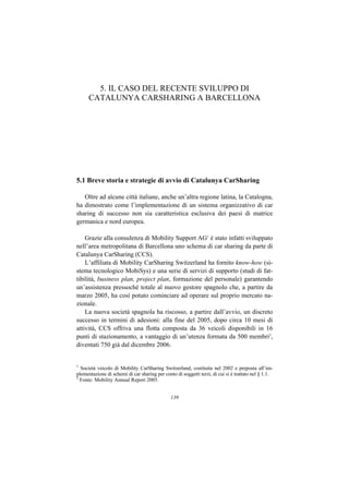 5. IL CASO DEL RECENTE SVILUPPO DI
      CATALUNYA CARSHARING A BARCELLONA




5.1 Breve storia e strategie di avvio di Catalunya CarSharing

   Oltre ad alcune città italiane, anche un’altra regione latina, la Catalogna,
ha dimostrato come l’implementazione di un sistema organizzativo di car
sharing di successo non sia caratteristica esclusiva dei paesi di matrice
germanica e nord europea.

    Grazie alla consulenza di Mobility Support AG1 è stato infatti sviluppato
nell’area metropolitana di Barcellona uno schema di car sharing da parte di
Catalunya CarSharing (CCS).
    L’affiliata di Mobility CarSharing Switzerland ha fornito know-how (si-
stema tecnologico MobiSys) e una serie di servizi di supporto (studi di fat-
tibilità, business plan, project plan, formazione del personale) garantendo
un’assistenza pressoché totale al nuovo gestore spagnolo che, a partire da
marzo 2005, ha così potuto cominciare ad operare sul proprio mercato na-
zionale.
    La nuova società spagnola ha riscosso, a partire dall’avvio, un discreto
successo in termini di adesioni: alla fine del 2005, dopo circa 10 mesi di
attività, CCS offriva una flotta composta da 36 veicoli disponibili in 16
punti di stazionamento, a vantaggio di un’utenza formata da 500 membri2,
diventati 750 già dal dicembre 2006.


1
  Società veicolo di Mobility CarSharing Switzerland, costituita nel 2002 e preposta all’im-
plementazione di schemi di car sharing per conto di soggetti terzi, di cui si è trattato nel § 1.1.
2
  Fonte: Mobility Annual Report 2005.


                                               139
 