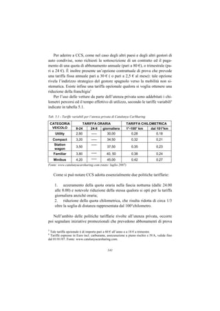 Per aderire a CCS, come nel caso degli altri paesi e degli altri gestori di
auto condivise, sono richiesti la sottoscrizione di un contratto ed il paga-
mento di una quota di abbonamento annuale (pari a 80 €), o trimestrale (pa-
ri a 24 €). È inoltre presente un’opzione contrattuale di prova che prevede
una tariffa fissa annuale pari a 30 € ( o pari a 2,5 € al mese): tale opzione
rivela l’indirizzo strategico del gestore spagnolo verso la mobilità non si-
stematica. Esiste infine una tariffa opzionale qualora si voglia ottenere una
riduzione della franchigia5
    Per l’uso delle vetture da parte dell’utenza privata sono addebitati i chi-
lometri percorsi ed il tempo effettivo di utilizzo, secondo le tariffe variabili6
indicate in tabella 5.1.

Tab. 5.1 - Tariffe variabili per l’utenza privata di Catalunya CarSharing

    CATEGORIA           TARIFFA ORARIA                    TARIFFA CHILOMETRICA
     VEICOLO        8-24    24-8  giornaliera             1°-100° km   dal 101°km
      Utility       2,80        -----       30,00             0,28              0,18
     Compact        3,20        -----       34,50             0,32              0,21
     Station                    -----
                    3,50                    37,50             0,35              0,23
     wagon
     Familiar       3,80        -----      40, 50             0,38              0,24
     Minibus        4,20        -----       45,00             0,42              0,27
Fonte: www.catalunyacarsharing.com (stato: luglio 2007)


     Come si può notare CCS adotta essenzialmente due politiche tariffarie:

      1. azzeramento della quota oraria nella fascia notturna (dalle 24.00
      alle 8.00) e notevole riduzione della stessa qualora si opti per la tariffa
      giornaliera anziché oraria;
      2. riduzione della quota chilometrica, che risulta ridotta di circa 1/3
      oltre la soglia di distanza rappresentata dal 100°chilometro.

   Nell’ambito delle politiche tariffarie rivolte all’utenza privata, occorre
poi segnalare iniziative promozionali che prevedono abbonamenti di prova

5
 Tale tariffa opzionale è di importo pari a 60 € all’anno o a 18 € a trimestre.
6
 Tariffe espresse in Euro incl. carburante, assicurazione a pieno rischio e IVA, valide fino
dal 01/01/07. Fonte: www.catalunyacarsharing.com.


                                            141
 