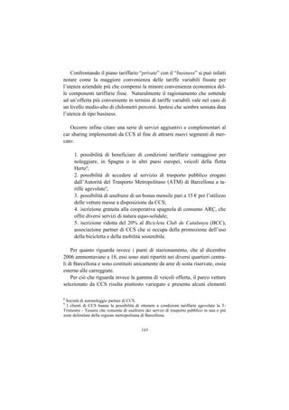 Confrontando il piano tariffario “private” con il “business” si può infatti
notare come la maggiore convenienza delle tariffe variabili fissate per
l’utenza aziendale più che compensi la minore convenienza economica del-
le componenti tariffarie fisse. Naturalmente il ragionamento che sottende
ad un’offerta più conveniente in termini di tariffe variabili vale nel caso di
un livello medio-alto di chilometri percorsi. Ipotesi che sembra sensata data
l’utenza di tipo business.

   Occorre infine citare una serie di servizi aggiuntivi e complementari al
car sharing implementati da CCS al fine di attrarre nuovi segmenti di mer-
cato:

      1. possibilità di beneficiare di condizioni tariffarie vantaggiose per
      noleggiare, in Spagna o in altri paesi europei, veicoli della flotta
      Hertz8;
      2. possibilità di accedere al servizio di trasporto pubblico erogato
      dall’Autorità del Trasporto Metropolitano (ATM) di Barcellona a ta-
      riffe agevolate9;
      3. possibilità di usufruire di un bonus mensile pari a 15 € per l’utilizzo
      delle vetture messe a disposizione da CCS;
      4. iscrizione gratuita alla cooperativa spagnola di consumo ARÇ, che
      offre diversi servizi di natura equo-solidale;
      5. iscrizione ridotta del 20% al Bicicleta Club de Catalunya (BCC),
      associazione partner di CCS che si occupa della promozione dell’uso
      della bicicletta e della mobilità sostenibile.

    Per quanto riguarda invece i punti di stazionamento, che al dicembre
2006 ammontavano a 18, essi sono stati ripartiti nei diversi quartieri centra-
li di Barcellona e sono costituiti unicamente da aree di sosta riservate, ossia
esterne alle carreggiate.
    Per ciò che riguarda invece la gamma di veicoli offerta, il parco vetture
selezionato da CCS risulta piuttosto variegato e presenta alcuni elementi

8
 Società di autonoleggio partner di CCS.
9
  I clienti di CCS hanno la possibilità di ottenere a condizioni tariffarie agevolate la T-
Trimestre - Tessera che consente di usufruire dei servizi di trasporto pubblico in una o più
zone delimitate della regione metropolitana di Barcellona.


                                            143
 