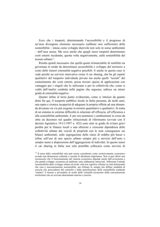 Ecco che i trasporti, determinando l’accessibilità e il progresso di
un’area divengono elemento necessario (sebbene non sufficiente) della
sostenibilità – intesa come sviluppo durevole non solo in senso ambientale
– dell’area stessa. Ma ecco anche che quegli stessi trasporti determinano
costi esterni incidendo, questa volta negativamente, sulla sostenibilità del
tessuto urbano13.
    Risulta quindi necessario che quella quota irrinunciabile di mobilità sia
governata in modo da determinare accessibilità e sviluppo del territorio a
costo delle minori esternalità negative possibili. E anche in questo caso si
vede perché un servizio innovativo come il car sharing, che ha gli aspetti
qualitativi del trasporto individuale privato ma anche quelli “sociali” del
contenimento dei costi esterni, possa trovare spazio di applicazione con
vantaggio per i singoli che lo utilizzano e per la collettività che, come si
vedrà dall’analisi condotta nelle pagine che seguono, subisce un minor
grado di esternalità negative.
    Quanto infine al terzo punto evidenziato, come si intuisce da quanto
detto fin qui, il trasporto pubblico locale in Italia presenta, da molti anni,
una aspra e cronica incapacità di adeguare la propria offerta ad una doman-
da divenuta via via più esigente in termini quantitativi e qualitativi. Si tratta
di un sistema in estrema difficoltà in relazione all’efficacia, all’efficienza e
alla sostenibilità ambientale. E per ora nemmeno i cambiamenti in corso da
oltre un decennio nel quadro istituzionale di riferimento (avviati con il
decreto legislativo 19/11/1997 n. 422) sono stati in grado di evitare gravi
perdite per le finanze locali e una ulteriore e crescente dipendenza delle
collettività urbane dai veicoli di proprietà con le note conseguenze sui
bilanci ambientali, sulla segregazione delle classi di reddito più basso e
infine sull’uso di uno spazio urbano sempre più a servizio dell’auto e
sempre meno a disposizione dell’aggregazione di individui. In questo senso
il car sharing in Italia non solo potrebbe collocarsi come servizio di

13
   Il tema della sostenibilità non può essere considerato come esclusivamente economico
avendo una dimensione culturale e sociale di altrettanta importanza. Non si può allora non
riconoscere che il funzionamento del sistema economico dipende anche dall’ecosistema e
che quindi sviluppo, economia ed ambiente sono saldamente intrecciati. Affermare l’attuale
insostenibilità dello sviluppo urbano di molte città non significa rifiutare la città dichiarando
che essa è necessariamente insostenibile, ma rifiutare le sempre più diffuse modalità di
crescita che prescindono dal controllo e dalla pianificazione della sostenibilità rendendo
“malato” il tessuto e privandolo di molte delle virtualità (economie della concentrazione
territoriale) che ne avevano determinato nascita e crescita.


                                               18
 