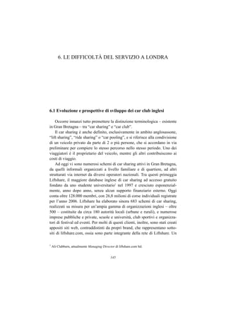 6. LE DIFFICOLTÀ DEL SERVIZIO A LONDRA




6.1 Evoluzione e prospettive di sviluppo dei car club inglesi

    Occorre innanzi tutto premettere la distinzione terminologica – esistente
in Gran Bretagna – tra “car sharing” e “car club”.
    Il car sharing è anche definito, esclusivamente in ambito anglosassone,
“lift sharing”, “ride sharing” o “car pooling”, e si riferisce alla condivisione
di un veicolo privato da parte di 2 o più persone, che si accordano in via
preliminare per compiere lo stesso percorso nello stesso periodo. Uno dei
viaggiatori è il proprietario del veicolo, mentre gli altri contribuiscono ai
costi di viaggio.
    Ad oggi vi sono numerosi schemi di car sharing attivi in Gran Bretagna,
da quelli informali organizzati a livello familiare e di quartiere, ad altri
strutturati via internet da diversi operatori nazionali. Tra questi primeggia
Liftshare, il maggiore database inglese di car sharing ad accesso gratuito
fondato da uno studente universitario1 nel 1997 e cresciuto esponenzial-
mente, anno dopo anno, senza alcun supporto finanziario esterno. Oggi
conta oltre 128.000 membri, con 26,8 milioni di corse individuali registrate
per l’anno 2006. Liftshare ha elaborato sinora 683 schemi di car sharing,
realizzati su misura per un’ampia gamma di organizzazioni inglesi – oltre
500 – costituite da circa 180 autorità locali (urbane e rurali), e numerose
imprese pubbliche e private, scuole e università, club sportivi e organizza-
tori di festival ed eventi. Per molti di questi clienti, inoltre, sono stati creati
appositi siti web, contraddistinti da propri brand, che rappresentano sotto-
siti di liftshare.com, ossia sono parte integrante della rete di Liftshare. Un

1
    Ali Clabburn, attualmente Managing Director di liftshare.com ltd.


                                              145
 