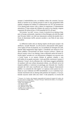 esempio è londonliftshare.com, un database online che consente l’accesso
diretto ai fornitori di car sharing presenti in tutte le zone geografiche della
capitale sviluppato da Liftshare in collaborazione con TfL2 per promuovere
il car sharing quale misura volta a ridurre la congestione e l’inquinamento
atmosferico. È stato stimato da Liftshare che, grazie al car sharing, vengono
risparmiati 40 milioni di km e 9.430 tonnellate di CO2 all’anno3.
    Nel termine “car club”, invece, è insito il concetto di car sharing svilup-
pato in Europa continentale, importato in Gran Bretagna solo alla fine degli
anni Novanta. Infatti i car club sono tipicamente costituiti da membri che, a
fronte di determinate tariffe, possono accedere a una flotta di auto senza
possederle.

    La diffusione tardiva del car sharing rispetto ad altri paesi europei è da
attribuirsi, secondo Bonsall4, sia all’eccessivo attaccamento della popola-
zione inglese all’auto di proprietà, sia a un problema di immagine dei club,
ignorati dalla maggioranza degli inglesi e considerati una minaccia al tra-
sporto pubblico convenzionale da alcuni transport planners. Questo ap-
proccio scettico verso il car sharing è stato evidenziato anche da recenti ri-
cerche inglesi5 secondo cui i car club possono svilupparsi con successo solo
a livello locale, in un numero limitato di quartieri cittadini, e non
nell’ambito di un quadro nazionale. A più specifiche conclusioni è giunto il
Motorists’ Forum6, che ha affermato che i club hanno maggiori probabilità
di insediarsi nelle aree urbane densamente abitate, con efficienti servizi di
trasporto pubblico e restrizioni sui parcheggi, pur ritenendo che i benefici
percepiti dei club siano insufficienti per ottenere adeguati finanziamenti
pubblici. La comunità dei club inglesi7 si è espressa contro queste tesi me-
diante un report elaborato nel 2003 da Kirkbride8, in cui si sottolinea il po-
tenziale inserimento del car sharing nelle politiche dei trasporti, e il suo po-
tenziale successo anche nelle aree rurali. A tale proposito, la crescita del

2
  Transport for London, ente integrato responsabile del sistema di trasporti di Londra, che
ha come ruolo lo sviluppo della “Transport Strategy” elaborata dal sindaco, e la conseguen-
te gestione dei servizi di trasporto.
3
  Fonte: www.liftshare.org.
4
  Cfr. Bonsall, 2002.
5
  Cfr. Halcrow Group, 2002.
6
  Cfr. Motorists’ Forum, 2002.
7
  CarPlus, di cui si tratta nel § 6.2.
8
  Cfr. Kirkbride, 2003.


                                           146
 