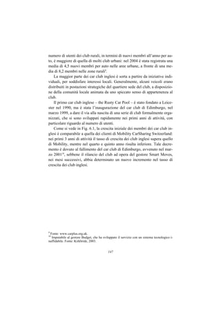 numero di utenti dei club rurali, in termini di nuovi membri all’anno per au-
to, è maggiore di quella di molti club urbani: nel 2004 è stata registrata una
media di 4,5 nuovi membri per auto nelle aree urbane, a fronte di una me-
dia di 8,2 membri nelle zone rurali9.
    La maggior parte dei car club inglesi è sorta a partire da iniziative indi-
viduali, per soddisfare interessi locali. Generalmente, alcuni veicoli erano
distribuiti in postazioni strategiche del quartiere sede del club, a disposizio-
ne della comunità locale animata da uno spiccato senso di appartenenza al
club.
    Il primo car club inglese – the Rusty Car Pool – è stato fondato a Leice-
ster nel 1990, ma è stata l’inaugurazione del car club di Edimburgo, nel
marzo 1999, a dare il via alla nascita di una serie di club formalmente orga-
nizzati, che si sono sviluppati rapidamente nei primi anni di attività, con
particolare riguardo al numero di utenti.
    Come si vede in Fig. 6.1, la crescita iniziale dei membri dei car club in-
glesi è comparabile a quella dei clienti di Mobility CarSharing Switzerland:
nei primi 3 anni di attività il tasso di crescita dei club inglesi supera quello
di Mobility, mentre nel quarto e quinto anno risulta inferiore. Tale decre-
mento è dovuto al fallimento del car club di Edimburgo, avvenuto nel mar-
zo 200110, sebbene il rilancio del club ad opera del gestore Smart Moves,
nei mesi successivi, abbia determinato un nuovo incremento nel tasso di
crescita dei club inglesi.




9
 Fonte: www.carplus.org.uk.
10
  Imputabile al gestore Budget, che ha sviluppato il servizio con un sistema tecnologico i-
naffidabile. Fonte: Kirkbride, 2003.


                                           147
 