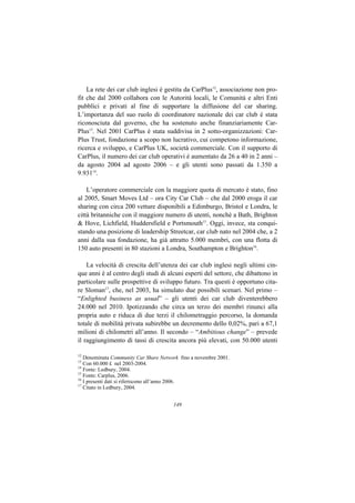 La rete dei car club inglesi è gestita da CarPlus12, associazione non pro-
fit che dal 2000 collabora con le Autorità locali, le Comunità e altri Enti
pubblici e privati al fine di supportare la diffusione del car sharing.
L’importanza del suo ruolo di coordinatore nazionale dei car club è stata
riconosciuta dal governo, che ha sostenuto anche finanziariamente Car-
Plus13. Nel 2001 CarPlus è stata suddivisa in 2 sotto-organizzazioni: Car-
Plus Trust, fondazione a scopo non lucrativo, cui competono informazione,
ricerca e sviluppo, e CarPlus UK, società commerciale. Con il supporto di
CarPlus, il numero dei car club operativi è aumentato da 26 a 40 in 2 anni –
da agosto 2004 ad agosto 2006 – e gli utenti sono passati da 1.350 a
9.93114.

    L’operatore commerciale con la maggiore quota di mercato è stato, fino
al 2005, Smart Moves Ltd – ora City Car Club – che dal 2000 eroga il car
sharing con circa 200 vetture disponibili a Edimburgo, Bristol e Londra, le
città britanniche con il maggiore numero di utenti, nonchè a Bath, Brighton
& Hove, Lichfield, Huddersfield e Portsmouth15. Oggi, invece, sta conqui-
stando una posizione di leadership Streetcar, car club nato nel 2004 che, a 2
anni dalla sua fondazione, ha già attratto 5.000 membri, con una flotta di
150 auto presenti in 80 stazioni a Londra, Southampton e Brighton16.

    La velocità di crescita dell’utenza dei car club inglesi negli ultimi cin-
que anni è al centro degli studi di alcuni esperti del settore, che dibattono in
particolare sulle prospettive di sviluppo futuro. Tra questi è opportuno cita-
re Sloman17, che, nel 2003, ha simulato due possibili scenari. Nel primo –
“Enlighted business as usual” – gli utenti dei car club diventerebbero
24.000 nel 2010. Ipotizzando che circa un terzo dei membri rinunci alla
propria auto e riduca di due terzi il chilometraggio percorso, la domanda
totale di mobilità privata subirebbe un decremento dello 0,02%, pari a 67,1
milioni di chilometri all’anno. Il secondo – “Ambitious change” – prevede
il raggiungimento di tassi di crescita ancora più elevati, con 50.000 utenti

12
   Denominata Community Car Share Network fino a novembre 2001.
13
   Con 60.000 £ nel 2003-2004.
14
   Fonte: Ledbury, 2004.
15
   Fonte: Carplus, 2006.
16
   I presenti dati si riferiscono all’anno 2006.
17
   Citato in Ledbury, 2004.


                                       149
 