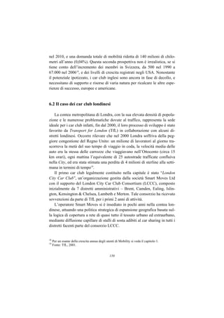 nel 2010, e una domanda totale di mobilità ridotta di 140 milioni di chilo-
metri all’anno (0,04%). Questa seconda prospettiva non è irrealistica, se si
tiene conto dell’incremento dei membri in Svizzera, da 500 nel 1990 a
67.000 nel 200618, e dei livelli di crescita registrati negli USA. Nonostante
il potenziale ipotizzato, i car club inglesi sono ancora in fase di decollo, e
necessitano di supporto e risorse di varia natura per ricalcare le altre espe-
rienze di successo, europee e americane.


6.2 Il caso dei car club londinesi

    La contea metropolitana di Londra, con la sua elevata densità di popola-
zione e le numerose problematiche dovute al traffico, rappresenta la sede
ideale per i car club infatti, fin dal 2000, il loro processo di sviluppo è stato
favorito da Transport for London (TfL) in collaborazione con alcuni di-
stretti londinesi. Occorre rilevare che nel 2000 Londra soffriva della peg-
giore congestione del Regno Unito: un milione di lavoratori al giorno tra-
scorreva la metà del suo tempo di viaggio in coda, la velocità media delle
auto era la stessa delle carrozze che viaggiavano nell’Ottocento (circa 15
km orari), ogni mattina l’equivalente di 25 autostrade trafficate confluiva
nella City, ed era stata stimata una perdita di 4 milioni di sterline alla setti-
mana in termini di tempo19.
    Il primo car club legalmente costituito nella capitale è stato “London
City Car Club”, un’organizzazione gestita dalla società Smart Moves Ltd
con il supporto del London City Car Club Consortium (LCCC), composto
inizialmente da 7 distretti amministrativi – Brent, Camden, Ealing, Islin-
gton, Kensington & Chelsea, Lambeth e Merton. Tale consorzio ha ricevuto
sovvenzioni da parte di TfL per i primi 2 anni di attività.
    L’operatore Smart Moves si è insediato in pochi anni nella contea lon-
dinese, attuando una politica strategica di espansione geografica basata sul-
la logica di copertura a rete di quasi tutto il tessuto urbano ed extraurbano,
mediante diffusione capillare di stalli di sosta adibiti al car sharing in tutti i
distretti facenti parte del consorzio LCCC.


18
     Per un esame della crescita annua degli utenti di Mobility si veda il capitolo 1.
19
     Fonte: TfL, 2001.


                                                150
 