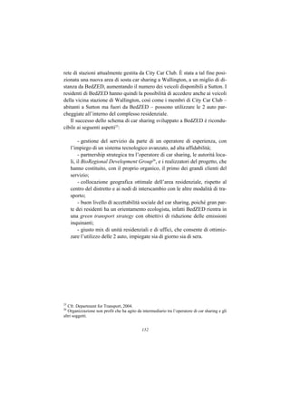 rete di stazioni attualmente gestita da City Car Club. È stata a tal fine posi-
zionata una nuova area di sosta car sharing a Wallington, a un miglio di di-
stanza da BedZED, aumentando il numero dei veicoli disponibili a Sutton. I
residenti di BedZED hanno quindi la possibilità di accedere anche ai veicoli
della vicina stazione di Wallington, così come i membri di City Car Club –
abitanti a Sutton ma fuori da BedZED – possono utilizzare le 2 auto par-
cheggiate all’interno del complesso residenziale.
    Il successo dello schema di car sharing sviluppato a BedZED è ricondu-
cibile ai seguenti aspetti25:

          - gestione del servizio da parte di un operatore di esperienza, con
     l’impiego di un sistema tecnologico avanzato, ad alta affidabilità;
          - partnership strategica tra l’operatore di car sharing, le autorità loca-
     li, il BioRegional Development Group26, e i realizzatori del progetto, che
     hanno costituito, con il proprio organico, il primo dei grandi clienti del
     servizio;
          - collocazione geografica ottimale dell’area residenziale, rispetto al
     centro del distretto e ai nodi di interscambio con le altre modalità di tra-
     sporto;
          - buon livello di accettabilità sociale del car sharing, poiché gran par-
     te dei residenti ha un orientamento ecologista, infatti BedZED rientra in
     una green transport strategy con obiettivi di riduzione delle emissioni
     inquinanti;
          - giusto mix di unità residenziali e di uffici, che consente di ottimiz-
     zare l’utilizzo delle 2 auto, impiegate sia di giorno sia di sera.




25
   Cfr. Department for Transport, 2004.
26
   Organizzazione non profit che ha agito da intermediario tra l’operatore di car sharing e gli
altri soggetti.


                                             152
 