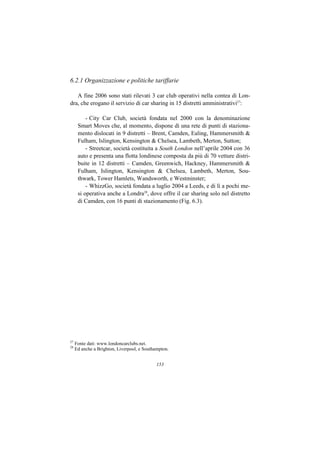 6.2.1 Organizzazione e politiche tariffarie

   A fine 2006 sono stati rilevati 3 car club operativi nella contea di Lon-
dra, che erogano il servizio di car sharing in 15 distretti amministrativi27:

          - City Car Club, società fondata nel 2000 con la denominazione
      Smart Moves che, al momento, dispone di una rete di punti di staziona-
      mento dislocati in 9 distretti – Brent, Camden, Ealing, Hammersmith &
      Fulham, Islington, Kensington & Chelsea, Lambeth, Merton, Sutton;
          - Streetcar, società costituita a South London nell’aprile 2004 con 36
      auto e presenta una flotta londinese composta da più di 70 vetture distri-
      buite in 12 distretti – Camden, Greenwich, Hackney, Hammersmith &
      Fulham, Islington, Kensington & Chelsea, Lambeth, Merton, Sou-
      thwark, Tower Hamlets, Wandsworth, e Westminster;
          - WhizzGo, società fondata a luglio 2004 a Leeds, e di lì a pochi me-
      si operativa anche a Londra28, dove offre il car sharing solo nel distretto
      di Camden, con 16 punti di stazionamento (Fig. 6.3).




27
     Fonte dati: www.londoncarclubs.net.
28
     Ed anche a Brighton, Liverpool, e Southampton.


                                             153
 