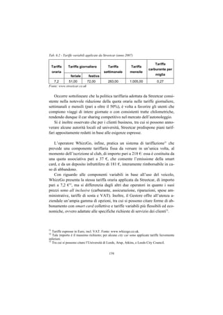 Tab. 6.2 - Tariffe variabili applicate da Streetcar (anno 2007)

                                                                              Tariffa
     Tariffa   Tariffa giornaliera          Tariffa          Tariffa
                                                                         carburante per
     oraria                              settimanale        mensile
                feriale      festiva                                           miglia

   7,2       51,00         72,00            283,00          1.005,00            0,27
Fonte: www.streetcar.co.uk


    Occorre sottolineare che la politica tariffaria adottata da Streetcar consi-
stente nella notevole riduzione della quota oraria nelle tariffe giornaliere,
settimanali e mensili (pari a oltre il 50%), è volta a favorire gli utenti che
compiono viaggi di intere giornate o con consistenti tratte chilometriche,
rendendo dunque il car sharing competitivo nel mercato dell’autonoleggio.
    Si è inoltre osservato che per i clienti business, tra cui si possono anno-
verare alcune autorità locali ed università, Streetcar predispone piani tarif-
fari appositamente redatti in base alle esigenze espresse.

   L’operatore WhizzGo, infine, pratica un sistema di tariffazione31 che
prevede una componente tariffaria fissa da versare in un’unica volta, al
momento dell’iscrizione al club, di importo pari a 218 €: essa è costituita da
una quota associativa pari a 37 €, che consente l’emissione della smart
card, e da un deposito infruttifero di 181 €, interamente rimborsabile in ca-
so di abbandono.
   Con riguardo alle componenti variabili in base all’uso del veicolo,
WhizzGo presenta la stessa tariffa oraria applicata da Streetcar, di importo
pari a 7,2 €32, ma si differenzia dagli altri due operatori in quanto i suoi
prezzi sono all inclusive (carburante, assicurazione, riparazioni, spese am-
ministrative, tariffe di sosta e VAT). Inoltre, il Gestore offre all’utenza a-
ziendale un’ampia gamma di opzioni, tra cui si possono citare forme di ab-
bonamento con smart card collettive e tariffe variabili più flessibili ed eco-
nomiche, ovvero adattate alle specifiche richieste di servizio dei clienti33.



31
   Tariffe espresse in Euro, incl. VAT. Fonte: www.whizzgo.co.uk.
32
   Tale importo è il massimo richiesto; per alcune city car sono applicate tariffe lievemente
inferiori.
33
   Tra cui si possono citare l’Università di Leeds, Arup, Atkins, e Leeds City Council.


                                             156
 