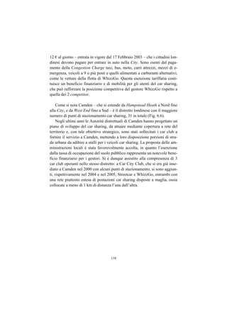 12 € al giorno – entrata in vigore dal 17 Febbraio 2003 – che i cittadini lon-
dinesi devono pagare per entrare in auto nella City. Sono esenti dal paga-
mento della Congestion Charge taxi, bus, moto, carri attrezzi, mezzi di e-
mergenza, veicoli a 9 o più posti e quelli alimentati a carburanti alternativi,
come le vetture della flotta di WhizzGo. Questa esenzione tariffaria costi-
tuisce un beneficio finanziario e di mobilità per gli utenti del car sharing,
che può rafforzare la posizione competitiva del gestore WhizzGo rispetto a
quella dei 2 competitor.

     Come si nota Camden – che si estende da Hampstead Heath a Nord fino
alla City, e da West End fino a Sud – è il distretto londinese con il maggiore
numero di punti di stazionamento car sharing, 31 in totale (Fig. 6.6).
     Negli ultimi anni le Autorità distrettuali di Camden hanno progettato un
piano di sviluppo del car sharing, da attuare mediante copertura a rete del
territorio e, con tale obiettivo strategico, sono stati sollecitati i car club a
fornire il servizio a Camden, mettendo a loro disposizione porzioni di stra-
da urbana da adibire a stalli per i veicoli car sharing. La proposta delle am-
ministrazioni locali è stata favorevolmente accolta, in quanto l’esenzione
dalla tassa di occupazione del suolo pubblico rappresenta un notevole bene-
ficio finanziario per i gestori. Si è dunque assistito alla compresenza di 3
car club operanti nello stesso distretto: a Car City Club, che si era già inse-
diato a Camden nel 2000 con alcuni punti di stazionamento, si sono aggiun-
ti, rispettivamente nel 2004 e nel 2005, Streetcar e WhizzGo, entrambi con
una rete piuttosto estesa di postazioni car sharing disposte a maglia, ossia
collocate a meno di 1 km di distanza l’una dall’altra.




                                      158
 