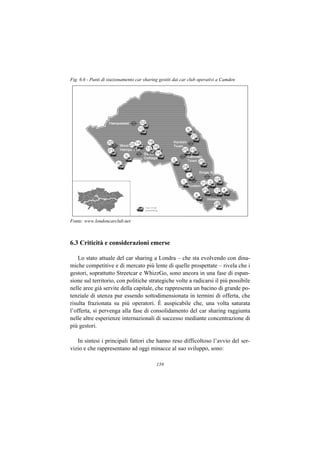 Fig. 6.6 - Punti di stazionamento car sharing gestiti dai car club operativi a Camden




Fonte: www.londoncarclub.net



6.3 Criticità e considerazioni emerse

    Lo stato attuale del car sharing a Londra – che sta evolvendo con dina-
miche competitive e di mercato più lente di quelle prospettate – rivela che i
gestori, soprattutto Streetcar e WhizzGo, sono ancora in una fase di espan-
sione sul territorio, con politiche strategiche volte a radicarsi il più possibile
nelle aree già servite della capitale, che rappresenta un bacino di grande po-
tenziale di utenza pur essendo sottodimensionata in termini di offerta, che
risulta frazionata su più operatori. È auspicabile che, una volta saturata
l’offerta, si pervenga alla fase di consolidamento del car sharing raggiunta
nelle altre esperienze internazionali di successo mediante concentrazione di
più gestori.

   In sintesi i principali fattori che hanno reso difficoltoso l’avvio del ser-
vizio e che rappresentano ad oggi minacce al suo sviluppo, sono:

                                            159
 