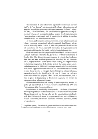 - la mancanza di una definizione legalmente riconosciuta di “car
     club” o di “car sharing”, che consenta di legiferare adeguatamente sul
     servizio, secondo un quadro normativo univocamente definito34. Infatti,
     nel 2003, è stato introdotto, con una normativa approvata dal Depar-
     tment for Transport, un segnale stradale unico a livello nazionale, ma
     l’autorizzazione relativa agli stalli di parcheggio da adibire ai car club
     compete ancora alle amministrazioni locali;
         - il basso grado di conoscenza del servizio dovuto alla mancanza di
     efficaci campagne promozionali a livello nazionale da affiancare alle a-
     zioni di marketing locale. Anche se sono stati pubblicati alcuni articoli
     sul Guardian e sul Times, i car club necessitano di raggiungere nuovi
     utenti potenziali tramite altri media e ulteriori azioni di marketing;
         - la scarsa partecipazione da parte dei distretti locali (ad eccezione di
     Camden, Sutton e Southwark) che, pur avendo costituito inizialmente il
     London City Club Consortium per sostenere la rete di club londinesi,
     sono stati poi poco attivi nel promuovere il servizio, sia nel costituire
     con le proprie strutture i clienti pilota del car sharing, sia nel processo di
     evoluzione e integrazione della rete dei gestori, che hanno optato per so-
     luzioni organizzative differenti. Risulta paradossale che le Amministra-
     zioni locali rappresentino una minaccia alla concentrazione dell’offerta
     avendo finora favorito lo sviluppo di piccole imprese sottocapitalizzate,
     operanti su base locale. Significativo è il caso di Urbigo, car club pro-
     mosso nell’ambito del progetto MOSES e che, successivamente, non è
     stato in grado di raggiungere le dimensioni necessarie per operare in
     maniera proficua sul mercato inglese;
         - la limitata attenzione al car sharing da parte degli attori politici, ri-
     spetto agli elevati livelli di political awareness manifestati nel 2003 con
     l’introduzione della Congestion Charge;
         - la mancanza di partnership strategiche tra i car club e gli operatori
     del trasporto pubblico, anche se in tal senso si sta attualmente muovendo
     TfL, per integrare il car sharing nella rete dei servizi di trasporto londi-
     nesi. Solo il distretto di Sutton ha provato a realizzare una collaborazio-
     ne con Thameslink per lanciare un’offerta combinata treno-auto, fallita
     in breve tempo.

34
   La situazione, come si è visto meglio nel capitolo 4 dedicato all’Italia, risulta quindi simi-
le a quella caratterizzata da una normativa del tutto assente propria del nostro paese.


                                              160
 