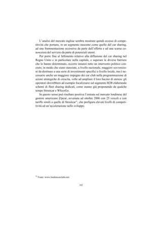 L’analisi del mercato inglese sembra mostrare quindi eccessi di compe-
titività che portano, in un segmento nascente come quello del car sharing,
ad una frammentazione eccessiva da parte dell’offerta e ad una scarsa co-
noscenza del servizio da parte di potenziali utenti.
    Per porre fine al fallimento relativo alla diffusione del car sharing nel
Regno Unito e in particolare nella capitale, e superare le diverse barriere
che lo hanno determinato, occorre innanzi tutto un intervento politico con-
creto, in modo che siano stanziate, a livello nazionale, maggiori sovvenzio-
ni da destinare a una serie di investimenti specifici a livello locale, ma è ne-
cessario anche un maggiore impegno dei car club nella programmazione di
azioni strategiche di crescita, volte ad ampliare il loro bacino di utenza: gli
operatori dovrebbero ad esempio focalizzarsi sul segmento B2B elaborando
schemi di fleet sharing dedicati, come stanno già proponendo da qualche
tempo Streetcar e WhizzGo.
    In questo senso può risultare positiva l’entrata sul mercato londinese del
gestore americano Zipcar, avvenuta ad ottobre 2006 con 25 veicoli e con
tariffe simili a quelle di Streetcar35, che prefigura elevati livelli di competi-
tività ed un’accelerazione nello sviluppo.




35
     Fonte: www.londoncarclubs.net.


                                      161
 