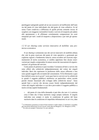 parcheggio) spingendo quindi ad un uso eccessivo ed inefficiente dell’auto
sia dal punto di vista individuale che dal punto di vista collettivo. In tal
senso l’auto condivisa a differenza di quella privata consente invece di
scegliere con maggiore razionalità il modo o servizio di trasporto più adatto
allo spostamento e di effettuare correttamente comparazioni tra costi
marginali per tutti i modi di trasporto a disposizione e per tutti gli sposta-
menti.


1.2 Il car sharing come servizio innovativo di mobilità: una pre-
messa economica

   Il car sharing è certamente uno dei servizi innovativi di mobilità urbana
che vale la pena osservare dal punto di vista operativo e gestionale per
coglierne ragioni e fondamento tuttavia, senza eccedere nel ricercare argo-
mentazioni di teoria economica, ci sembra opportuno fare alcune osser-
vazioni per meglio comprendere la natura stessa dei meccanismi di organiz-
zazione e di gestione del servizio.
   Come punto di partenza si può ricordare l’esistenza di beni e servizi che
sono offerti alla collettività indipendentemente dal volere dei singoli
individui. Beni che esprimono le preferenze dello stesso offerente e non
sono quindi soggetti alla sovranità del consumatore. Si fa riferimento a quei
beni definiti come merit goods16 ossia quei beni (o servizi) cui la collettività
(e quindi il soggetto pubblico) attribuisce un particolare valore sociale
perché ritenuti funzionali allo sviluppo della collettività stessa17. Sono
quindi beni o servizi che devono essere forniti indipendentemente dal
volere del singolo individuo e a cui deve provvedere il soggetto pubblico a
motivo di due aspetti fondamentali:

     o dal punto di vista della domanda si può dire che non vi è certezza
     circa il fatto che il bene meritorio venga sempre richiesto. Il singolo
     individuo non sempre si mette in condizione di godere del bene
     meritorio data la condizione di imperfetta informazione in cui vive, data

16
   La letteratura economica in tema di beni meritori è molto ampia. Ci limitiamo a ricordare
che una prima definizione di merit goods venne data da Musgrave. Cfr. Musgrave (1959).
17
   Ne sono un esempio l’istruzione e le cure sanitarie.


                                            20
 